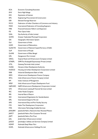 ECA	        Economic Consulting Associates
EHV	        Extra High Voltage
EOI	        Expression of Interest
EPC	        Engineering, Procurement & Construction
ESR	        Elevated Storage Reservoir
FICCI	      Federation of Indian Chambers of Commerce and Industry
FIDIC	      International Federation of Consulting Engineers
FIRE	       Financial Institution Reform and Expansion
FSI	        Floor Space Index
GAIL	       Gas Authority of India Limited
GHMC	       Greater Hyderabad Municipal Corporation
GIS	        Geographic Information System
GoI	        Government of India
GOM	        Government of Maharashtra
GoNCTD	     Government of National Capital Territory of Delhi
GoP	        Government of Punjab
GoWB	       Government of West Bengal
GPL	        Gangavaram Port Limited
GRICL	      Gujarat Road and Infrastructure Company Limited
GTAEPL	     GMR Tuni Anakapalli Expressways Private Limited
GTIL	       Gateway Terminals India Limited
HUDA	       Haryana Urban Development Authority
HUDCO	      Housing and Urban Development Corporation Limited
IDBI	       Industrial Development Bank of India
IDFC	       Infrastructure Development Finance Company
IIFCL	      India Infrastructure Finance Company Limited
IIM	        Indian Institute of Management
IIPDF	      India Infrastructure Project Development Fund
IL&FS-IDC	 IL&FS Infrastructure Development Corporation Limited
ILFS	       Infrastructure Leasing & Financial Services Limited
IRC	        Indian Roads Congress
IRR	        Internal Rate of Return
ISO	        International Organization for Standardization
ISPL	       International Seaports Pte Ltd
ISPS	       International Ship and Port Facility Security
ITD	        Italian Thai Development Corporation
ITES	       Information Technology Enabled Services
JNNURM	     Jawaharlal Nehru National Urban Renewal Mission
JNPCT	      Jawaharlal Nehru Port Container Terminal
JNPT	       Jawaharlal Nehru Port Trust
JUIL	       Jindal Urban Infrastructure Limited
JUSCO	      Jamshedpur Utilities and Services Company Limited
KDWP	       Kakinada Deep Water Port
KIHPL	      Kakinada Infrastructure Holdings Pvt. Ltd.



                                                                     149
 