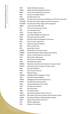 Public Private Partnership projects in India
              Compendium of Case Studies
                                                     KMC	       Kolkata Municipal Corporation
                                                     KMDA	      Kolkata Municipal Development Authority
                                                     KMEC	      Kumar’s Marine Engineering Corporation
                                                     KPB	       Konsortium Perkaplan Berhard
                                                     KSPL	      Kakinada Sea Ports Ltd
                                                     KUIDFC	    Karnataka Urban Infrastructure Development and Finance Corporation
                                                     KUWASIP	   Karnataka Urban Water Supply Improvement Programme
                                                     KUWSDB	    Karnataka Urban Water Supply and Drainage Board
                                                     LIBOR	     London Inter-bank Offer Rate
                                                     LIC	       Life Insurance Corporation of India
                                                     LMC	       Latur Municipal Council
                                                     LPCD	      Litres per Capita per Day
                                                     LWMC	      Latur Water Management Company Ltd
                                                     MCD	       Municipal Corporation of Delhi
                                                     MERC	      Maharashtra Electricity Regulatory Commission
                                                     MGA	       Minimum Guaranteed Amount
                                                     MJP	       Maharashtra Jeevan Pradhikaran
                                                     MLD	       Million Litres Per Day
                                                     MML	       Maytas Metro Limited
                                                     MMOPL	     Mumbai Metro One Private Limited
                                                     MMRDA	     Mumbai Metropolitan Region Development Authority
                                                     MNRE	      Ministry of Natural Resource Environment
                                                     MoA	       Memorandum of Agreement
                                                     MoU	       Memorandum of Understanding
                                                     MRTS	      Mass Rapid Transit System
                                                     MSDECL	    Maharashtra State Electricity Distribution Company Limited
                                                     MSETCL	    Maharashtra State Transmission Company Limited
                                                     MSW	       Municipal Solid Waste
                                                     MTPA	      Metric Tonnes Per Annum
                                                     MVA	       Mega Volt Ampere
                                                     NBWML	     Nabadiganta Water Management Limited
                                                     NCB	       National Competitive Bidding
                                                     NDITA	     Nabadiganta Industrial Township Authority
                                                     NDMC	      New Delhi Municipal Corporation
                                                     NHAI	      National Highways Authority of India
                                                     NOC	       No Objection Certificate
                                                     NPV	       Net Present Value
                                                     NRW	       Non Revenue Water
                                                     NSICT	     Nhava Sheva Integrated Container Terminal
                                                     NSICTPL	   Nhava Sheva International Container Terminal Private Limited
                                                     OHSAS	     Occupational Health and Safety Management System
                                                     OMST	      Operate Maintain Share and Transfer
                                                     OSV	       Offshore Supply Vessel
                                                     PCB	       Pollution Control Board



150
 