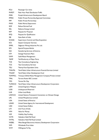 PCU	       Passenger Car Units
PHPDT	     Peak Hour Peak Distribution Traffic
PIDB	      Punjab Infrastructure Development Board
PPPAC	     Public Private Partnership Appraisal Committee
PPP	       Public Private Partnerships
PWD	       Public Works Department
RDF	       Refuse Derived Fuel
REL	       Reliance Energy Limited
RFP	       Request for Proposal
RFQ	       Request for Qualification
SBI	       State Bank of India
SCADA	     Supervisory Control and Data Acquisition
SCS	       Satyam Computer Services
SMIPL	     Salgaocar Mining Industries Pvt. Ltd.
SPV	       Special Purpose Vehicle
SSA	       Stevedoring Services of America
STP	       Sewage Treatment Plant
SWM	       Solid Waste Management
TAMP	      Tariff Authority of Major Ports
TCE	       Tata Consultancy Engineering
TCS	       Tata Consultancy Services
TEU	       Twenty-Foot Equivalent Units
TNIUFSL	   Tamil Nadu Urban Infrastructure Financial Services Limited
TNUDF	     Tamil Nadu Urban Development Fund
TOWMCL	 Timarpur-Okhla Waste Management Company Private Limited
TPAL	      Torrent Power AEC Limited
TPD	       Tonnes Per Day
TUFIDCO	   Tamil Nadu Urban Infrastructure Development Corporation
UEM	       United Engineers Malaysia
UGR	       Underground Reservoir
ULB	       Urban Local Body
UNFCCC	    United Nations Framework Convention on Climate Change
UPL	       United Phosphorous Limited
USA	       United States of America
USAID	     United States Agency for International Development
USD	       United States Dollars
UTI	       Unit Trust of India
VFM	       Value for Money
VGF	       Viability Gap Funding
VHTR	      Vadodara Halol Toll Road
VHTRL	     Vadodara Halol Toll Road Limited
WEBEL	     West Bengal Electronics Industry Development Corporation
WPI	       Wholesale Price Index
WTP	       Willingness To Pay



                                                                        151
 