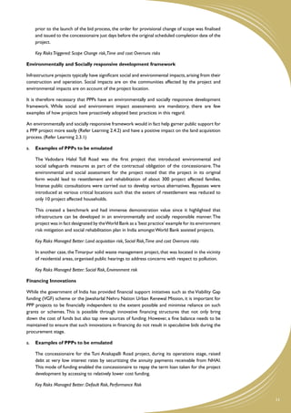 prior to the launch of the bid process, the order for provisional change of scope was finalised
    and issued to the concessionaire just days before the original scheduled completion date of the
    project.

	   Key Risks Triggered: Scope Change risk,Time and cost Overruns risks

Environmentally and Socially responsive development framework

Infrastructure projects typically have significant social and environmental impacts, arising from their
construction and operation. Social impacts are on the communities affected by the project and
environmental impacts are on account of the project location.

It is therefore necessary that PPPs have an environmentally and socially responsive development
framework. While social and environment impact assessments are mandatory, there are few
examples of how projects have proactively adopted best practices in this regard.

An environmentally and socially responsive framework would in fact help garner public support for
a PPP project more easily (Refer Learning 2.4.2) and have a positive impact on the land acquisition
process. (Refer Learning 2.3.1)

a.	 Examples of PPPs to be emulated

	   The Vadodara Halol Toll Road was the first project that introduced environmental and
    social safeguards measures as part of the contractual obligation of the concessionaire. The
    environmental and social assessment for the project noted that the project in its original
    form would lead to resettlement and rehabilitation of about 300 project affected families.
    Intense public consultations were carried out to develop various alternatives. Bypasses were
    introduced at various critical locations such that the extent of resettlement was reduced to
    only 10 project affected households.

	   This created a benchmark and had immense demonstration value since it highlighted that
    infrastructure can be developed in an environmentally and socially responsible manner. The
    project was in fact designated by the World Bank as a 'best practice' example for its environment
    risk mitigation and social rehabilitation plan in India amongst World Bank assisted projects.

	   Key Risks Managed Better: Land acquisition risk, Social Risk,Time and cost Overruns risks

	   In another case, the Timarpur solid waste management project, that was located in the vicinity
    of residential areas, organised public hearings to address concerns with respect to pollution.

	   Key Risks Managed Better: Social Risk, Environment risk

Financing Innovations

While the government of India has provided financial support initiatives such as the Viability Gap
funding (VGF) scheme or the Jawaharlal Nehru Nation Urban Renewal Mission, it is important for
PPP projects to be financially independent to the extent possible and minimise reliance on such
grants or schemes. This is possible through innovative financing structures that not only bring
down the cost of funds but also tap new sources of funding. However, a fine balance needs to be
maintained to ensure that such innovations in financing do not result in speculative bids during the
procurement stage.

a.	 Examples of PPPs to be emulated

	   The concessionaire for the Tuni Anakapalli Road project, during its operations stage, raised
    debt at very low interest rates by securitizing the annuity payments receivable from NHAI.
    This mode of funding enabled the concessionaire to repay the term loan taken for the project
    development by accessing to relatively lower cost funding.

	   Key Risks Managed Better: Default Risk, Performance Risk


                                                                                                          11
 
