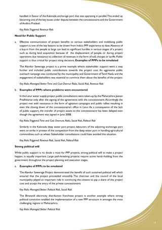 handled, in favour of the Kakinada anchorage port that was operating in parallel. This ended up
    becoming one of the key issues under dispute between the concessionaire and the Government
    of Andhra Pradesh.

	   Key Risks Triggered: Revenue Risk

Need for Public Support

a.	 Effective communication of project benefits to various stakeholders and mobilising public
    support is one of the key lessons to be drawn from India’s PPP experience to date. Absence of
    a buy-in from the people at large can lead to significant hurdles in various stages of a project
    such as during land acquisition because of the displacement of people, or during project
    operations due resistance to collection of revenues in the form of toll, charges or tariffs. Public
    support is thus critical for project siting decisions. Examples of PPPs to be emulated

	   The Alandur Sewerage project is a prime example where stakeholder support went a step
    further and included public contributions towards the project cost. An aggressive public
    outreach campaign was conducted by the municipality and Government of Tamil Nadu and the
    engagement of stakeholders was essential to convince them about the benefits of the project.

	   Key Risks Managed Better:Time and Cost Overrun Risks, Social Risk, Revenue Risk

b.	 Examples of PPPs where problems were encountered

	   In the Latur water supply project, public consultations were taken-up by the Maharashtra Jeevan
    Pradhikaran only after the signing of the agreements with the concessionaire. Accordingly the
    project met with resistance in the form of agitation campaigns and public rallies resulting in
    even the closing down of the concessionaire’s office in Latur. As a consequence of the lack
    of public support, the transfer of project assets to the concessionaire has been delayed even
    though the agreement was signed in June 2008.

	   Key Risks Triggered:Time and Cost Overruns Risks, Social Risk, Political Risk

	   Similarly in the Kakinada deep water port project, labourers of the adjoining anchorage port
    went on strike in protest of the competition from the deep water port in handling agricultural
    commodities such as wheat. Stakeholder consultations could have avoided this situation.

	   Key Risks Triggered: Revenue Risk, Social Risk, Political Risk

Strong political will

While public support is no doubt a must for PPP projects, strong political will to make a project
happen, is equally important. Large path-breaking projects require active hand--holding from the
government throughout the project planning and execution stages.

a.	 Examples of PPPs to be emulated

	   The Alandur Sewerage Project demonstrated the benefit of such sustained political will which
    ensured that the project proceeded smoothly. The chairman and the council of the local
    municipality played an important role in convincing the citizens to pay a share of the project
    cost and accept the entry of the private concessionaire.

	   Key Risks Managed Better: Political Risk, Social Risk

	   The Bhiwandi electricity distribution franchisee project is another example where strong
    political conviction enabled the implementation of a new PPP structure in amongst the most
    challenging regions in Maharashtra.

	   Key Risks Managed Better: Political Risk



                                                                                                          13
 