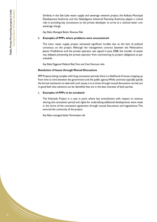 Public Private Partnership projects in India
             Compendium of Case Studies
                                                    	   Similarly in the Salt Lake water supply and sewerage network project, the Kolkata Municipal
                                                        Development Authority and the Nabadiganta Industrial Township Authority played a critical
                                                        role in providing key concessions to the private developer to arrive at a rational water cum
                                                        sewerage charge.

                                                    	   Key Risks Managed Better: Revenue Risk

                                                    b.	 Examples of PPPs where problems were encountered

                                                    	   The Latur water supply project witnessed significant hurdles due to the lack of political
                                                        consensus on the project. Although the management contract between the Maharashtra
                                                        Jeevan Pradhikaran and the private operator was signed in June 2008, the transfer of assets
                                                        was delayed, preventing the private operator from commencing its project obligations as per
                                                        schedule.

                                                    	   Key Risks Triggered: Political Risk,Time and Cost Overruns risks

                                                    Resolution of Issues through Mutual Discussions

                                                    PPP Projects, being complex with long concession periods, there is a likelihood of issues cropping up
                                                    from time to time between the government and the public agency. While contracts typically specify
                                                    the formal mechanism to deal with such issues, it is at times through mutual discussions carried out
                                                    in good faith that solutions can be identified that are in the best interests of both parties.

                                                    a.	 Examples of PPPs to be emulated

                                                    	   The Kakinada Project is a case in point where key amendments with respect to revenue
                                                        sharing, the concession period and rights for undertaking additional developments were made
                                                        in the terms of the concession agreement through mutual discussions and negotiations. This
                                                        ensured the continuity of the project.

                                                    	   Key Risks managed better:Termination risk




14
 
