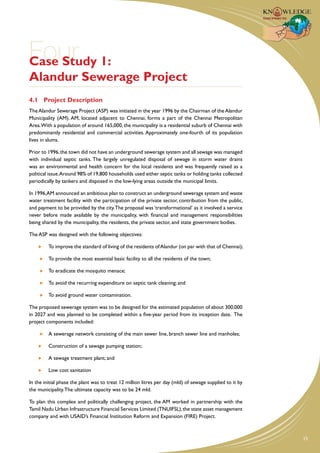 Four 1:
Case Study
Alandur Sewerage Project
4.1	 Project Description
The Alandur Sewerage Project (ASP) was initiated in the year 1996 by the Chairman of the Alandur
Municipality (AM). AM, located adjacent to Chennai, forms a part of the Chennai Metropolitan
Area. With a population of around 165,000, the municipality is a residential suburb of Chennai with
predominantly residential and commercial activities. Approximately one-fourth of its population
lives in slums.

Prior to 1996, the town did not have an underground sewerage system and all sewage was managed
with individual septic tanks. The largely unregulated disposal of sewage in storm water drains
was an environmental and health concern for the local residents and was frequently raised as a
political issue.Around 98% of 19,800 households used either septic tanks or holding tanks collected
periodically by tankers and disposed in the low-lying areas outside the municipal limits.

In 1996, AM announced an ambitious plan to construct an underground sewerage system and waste
water treatment facility with the participation of the private sector, contribution from the public,
and payment to be provided by the city. The proposal was ‘transformational’ as it involved a service
never before made available by the municipality, with financial and management responsibilities
being shared by the municipality, the residents, the private sector, and state government bodies.

The ASP was designed with the following objectives:

     	 To improve the standard of living of the residents of Alandur (on par with that of Chennai);

     	 To provide the most essential basic facility to all the residents of the town;

     	 To eradicate the mosquito menace;

     	 To avoid the recurring expenditure on septic tank cleaning; and

     	 To avoid ground water contamination.

The proposed sewerage system was to be designed for the estimated population of about 300,000
in 2027 and was planned to be completed within a five-year period from its inception date. The
project components included:

     	 A sewerage network consisting of the main sewer line, branch sewer line and manholes;

     	   Construction of a sewage pumping station;

     	   A sewage treatment plant; and

     	   Low cost sanitation

In the initial phase the plant was to treat 12 million litres per day (mld) of sewage supplied to it by
the municipality. The ultimate capacity was to be 24 mld.

To plan this complex and politically challenging project, the AM worked in partnership with the
Tamil Nadu Urban Infrastructure Financial Services Limited (TNUIFSL), the state asset management
company and with USAID’s Financial Institution Reform and Expansion (FIRE) Project.



                                                                                                          15
 