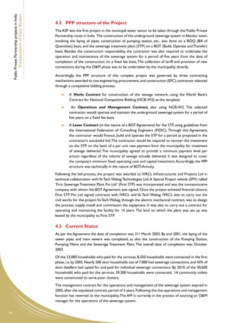 Public Private Partnership projects in India
             Compendium of Case Studies
                                                    4.2	 PPP structure of the Project
                                                    The ASP was the first project in the municipal water sector to be taken through the Public Private
                                                    Partnership route in India. The construction of the underground sewerage system in Alandur town,
                                                    involving the laying of pipes, construction of pumping station, etc., was done on a BOQ (Bill of
                                                    Quantities) basis, and the sewerage treatment plant (STP) on a BOT (Build, Operate and Transfer)
                                                    basis. Besides the construction responsibility, the contractor was also required to undertake the
                                                    operation and maintenance of the sewerage system for a period of five years from the date of
                                                    completion of the construction, on a fixed fee basis. The collection of tariff and provision of new
                                                    connections during the O&M phase was to be undertaken by the municipality directly.

                                                    Accordingly, the PPP structure of this complex project was governed by three contracting
                                                    mechanisms awarded to one engineering, procurement, and construction (EPC) contractor selected
                                                    through a competitive bidding process:

                                                         	   A Works Contract for construction of the sewage network, using the World Bank’s
                                                             Contract for National Competitive Bidding (NCB-W2) as the template;
                                                         	     An Operations and Management Contract, also using NCB-W2. The selected
                                                             contractor would operate and maintain the underground sewerage system for a period of
                                                             five years on a fixed fee basis.
                                                         	   A Lease Contract (in the nature of a BOT Agreement) for the STP, using guidelines from
                                                             the International Federation of Consulting Engineers (FIDIC). Through this Agreement,
                                                             the contractor would finance, build and operate the STP for a period as proposed in the
                                                             contractor’s successful bid. The contractor would be required to recover the investment
                                                             on the STP on the basis of a per unit rate payment from the municipality for treatment
                                                             of sewage delivered. The municipality agreed to provide a minimum payment level per
                                                             annum regardless of the volume of sewage actually delivered. It was designed to cover
                                                             the company's minimum fixed operating cost and capital investment. Accordingly, the PPP
                                                             structure was technically in the nature of BOT-Annuity.
                                                    Following the bid process, the project was awarded to IVRCL Infrastructures and Projects Ltd in
                                                    technical collaboration with Va Tech Wabag Technologies Ltd. A Special Project vehicle (SPV) called
                                                    ‘First Sewerage Treatment Plant Pvt Ltd’ (First STP) was incorporated and was the concessionaire
                                                    company with whom the BOT Agreement was signed. Once the project achieved financial closure,
                                                    First STP Pvt. Ltd signed contracts with IVRCL and Va Tech Wabag. IVRCL was to carry out the
                                                    civil works for the project. Va Tech Wabag, through the electro mechanical contract, was to design
                                                    the process, supply, install and commission the equipment. It was also to carry out a contract for
                                                    operating and maintaining the facility for 14 years. The land on which the plant was set up was
                                                    leased by the municipality to First STP.

                                                    4.3	 Current Status
                                                    As per the Agreement the date of completion was 31st March 2003. By end 2001, the laying of the
                                                    sewer pipes and main sewers was completed, as also the construction of the Pumping Station,
                                                    Pumping Mains and the Sewerage Treatment Plant. The overall date of completion was October
                                                    2003.
                                                    Of the 23,000 households who paid for the services, 8,350 households were connected in the first
                                                    phase, i.e. by 2005. Nearly 500 slum households out of 7,000 had sewerage connections, and 43% of
                                                    slum dwellers had opted for and paid for individual sewerage connections. By 2010, of the 30,600
                                                    households who paid for the services, 29,300 households were connected; 14 community toilets
                                                    were constructed to serve poor clusters.
                                                    The management contract for the operations and management of the sewerage system expired in
                                                    2005, after the stipulated contract period of 5 years. Following this the operations and management
                                                    function has reverted to the municipality. The AM is currently in the process of sourcing an O&M
                                                    manager for the operations of the sewerage system.


16
 