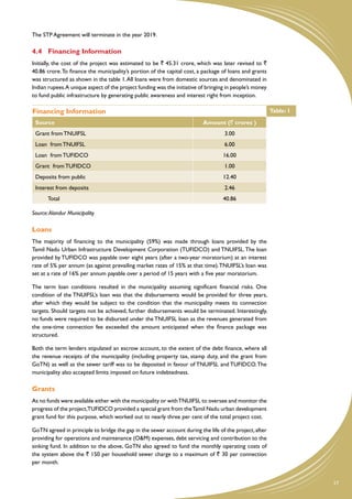 The STP Agreement will terminate in the year 2019.

4.4	 Financing Information
Initially, the cost of the project was estimated to be ` 45.31 crore, which was later revised to `
40.86 crore. To finance the municipality’s portion of the capital cost, a package of loans and grants
was structured as shown in the table 1. All loans were from domestic sources and denominated in
Indian rupees. A unique aspect of the project funding was the initiative of bringing in people’s money
to fund public infrastructure by generating public awareness and interest right from inception.

Financing Information                                                                                    Table: 1
 Source                                                                   Amount (` crores )
 Grant from TNUIFSL                                                                3.00
 Loan from TNUIFSL                                                                 6.00
 Loan from TUFIDCO                                                                 16.00
 Grant from TUFIDCO                                                                1.00
 Deposits from public                                                              12.40
 Interest from deposits                                                            2.46
       Total                                                                       40.86

Source: Alandur Municipality

Loans
The majority of financing to the municipality (59%) was made through loans provided by the
Tamil Nadu Urban Infrastructure Development Corporation (TUFIDCO) and TNUIFSL. The loan
provided by TUFIDCO was payable over eight years (after a two-year moratorium) at an interest
rate of 5% per annum (as against prevailing market rates of 15% at that time). TNUIFSL’s loan was
set at a rate of 16% per annum payable over a period of 15 years with a five year moratorium.

The term loan conditions resulted in the municipality assuming significant financial risks. One
condition of the TNUIFSL’s loan was that the disbursements would be provided for three years,
after which they would be subject to the condition that the municipality meets its connection
targets. Should targets not be achieved, further disbursements would be terminated. Interestingly,
no funds were required to be disbursed under the TNUIFSL loan as the revenues generated from
the one-time connection fee exceeded the amount anticipated when the finance package was
structured.

Both the term lenders stipulated an escrow account, to the extent of the debt finance, where all
the revenue receipts of the municipality (including property tax, stamp duty, and the grant from
GoTN) as well as the sewer tariff was to be deposited in favour of TNUIFSL and TUFIDCO. The
municipality also accepted limits imposed on future indebtedness.

Grants
As no funds were available either with the municipality or with TNUIFSL to oversee and monitor the
progress of the project,TUFIDCO provided a special grant from the Tamil Nadu urban development
grant fund for this purpose, which worked out to nearly three per cent of the total project cost.

GoTN agreed in principle to bridge the gap in the sewer account during the life of the project, after
providing for operations and maintenance (O&M) expenses, debt servicing and contribution to the
sinking fund. In addition to the above, GoTN also agreed to fund the monthly operating costs of
the system above the ` 150 per household sewer charge to a maximum of ` 30 per connection
per month.


                                                                                                                    17
 