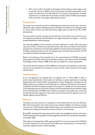 Public Private Partnership projects in India
             Compendium of Case Studies                  	   With a view to inform the public on the progress of the project at various stages, as also
                                                             to seek their opinion on different issues concerning the successful implementation of the
                                                             project, the authorities of the AM called for the meeting of representatives of welfare
                                                             associations on a monthly basis. This procedure created a system of effective participation
                                                             of the community in the project implementation process.

                                                    Procurement:
                                                    The project was structured such that an engineering, procurement and construction contractor,
                                                    selected through competitive bidding process, would design and implement the sewerage system,
                                                    on turnkey works contract, and would also finance, design, build, and operate the STP on BOT
                                                    (Annuity) basis.

                                                    The procurement of private contractor for the execution of the project was carried out as per
                                                    the standards prescribed by the World Bank. A two stage bid process was adopted - a technical
                                                    proposal followed by a financial proposal.

                                                    The technical capabilities of the contractors and their experience in similar works were given
                                                    importance. Of the 13 entities who submitted the bids, three were short-listed, and the financial
                                                    proposals were received from such technically qualified firms.As per the financial evaluation criteria,
                                                    the bidder quoting the lowest cost for the sewerage system and lowest lease period for the STP
                                                    was selected as the final, successful contractor.

                                                    Based on the evaluation of the proposals and on the recommendations of TNUIFSL, the project
                                                    was awarded to the IVRCL Infrastructures & Projects Limited, in joint venture with Va Tech Wabag
                                                    Technologies Limited in February 2000, and the site was handed over to them subsequently.

                                                    The contract document signed on 2 March 2000 was in three parts and included (i) a construction
                                                    contract, (ii) and operation and maintenance contract; and (iii) a Lease Contract for the sewage
                                                    treatment plant.

                                                    Implementation:
                                                    As per the Agreement, the expected date of completion was 31st March, 2005. In order to
                                                    ensure timely implementation of the project and adherence to quality specifications, Consulting
                                                    Engineering Services Limited (CESL) was appointed as Project Management Consultants for the
                                                    detailed supervision and quality control. Along with the consultants, the Chairman, Commissioner
                                                    and Engineer of the AM reviewed the progress of the project on a weekly basis.The Commissioner
                                                    of Municipal Administration, GoTN, the Secretary of the Municipal Administration & Water Supply
                                                    and the Chief Executive of TNUIFSL also reviewed the progress of the project every month, and
                                                    provided administrative support for acquiring the necessary clearances from agencies such as the
                                                    railways, highway authority, PWD, etc.

                                                    Delivery:
                                                    The project work was carried out in two phases. In the first phase (the first two and a half years),
                                                    50% of the branch sewers, main sewers, pump house including installation of machinery, pumping
                                                    main and one 12 MLD capacity sewage treatment plant, were completed and commissioned. The
                                                    remaining work relating to the project was to be carried out in the next phase.

                                                    By end 2001, the laying of the sewer pipes and main sewers was completed, as also the construction
                                                    of the Pumping Station, Pumping Mains and Sewerage Treatment Plant.The overall date of completion
                                                    was October 2003.

                                                    With respect to funding, by March 2001, approximately ` 9.16 crores was received from TUFIDCO
                                                    in the form of grants and a loan and more than ` 6.84 crores was generated as a one-time sewer
                                                    connection charge from about 13,434 households.


20
 