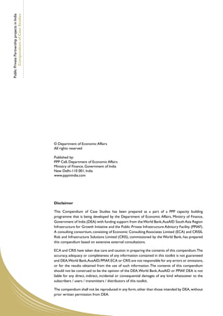 Public Private Partnership projects in India
        Compendium of Case Studies




                                               © Department of Economic Affairs
                                               All rights reserved

                                               Published by:
                                               PPP Cell, Department of Economic Affairs
                                               Ministry of Finance, Government of India
                                               New Delhi-110 001, India
                                               www.pppinindia.com




                                               Disclaimer

                                               This Compendium of Case Studies has been prepared as a part of a PPP capacity building
                                               programme that is being developed by the Department of Economic Affairs, Ministry of Finance,
                                               Government of India (DEA) with funding support from the World Bank, AusAID South Asia Region
                                               Infrastructure for Growth Initiative and the Public Private Infrastructure Advisory Facility (PPIAF).
                                               A consulting consortium, consisting of Economic Consulting Associates Limited (ECA) and CRISIL
                                               Risk and Infrastructure Solutions Limited (CRIS), commissioned by the World Bank, has prepared
                                               this compendium based on extensive external consultations.

                                               ECA and CRIS have taken due care and caution in preparing the contents of this compendium. The
                                               accuracy, adequacy or completeness of any information contained in this toolkit is not guaranteed
                                               and DEA,World Bank, AusAID, PPIAF, ECA or CRIS are not responsible for any errors or omissions,
                                               or for the results obtained from the use of such information. The contents of this compendium
                                               should not be construed to be the opinion of the DEA, World Bank, AusAID or PPIAF. DEA is not
                                               liable for any direct, indirect, incidental or consequential damages of any kind whatsoever to the
                                               subscribers / users / transmitters / distributors of this toolkit.

                                               The compendium shall not be reproduced in any form, other than those intended by DEA, without
                                               prior written permission from DEA.
 