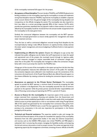 of the municipality maintained full support for the project.

    	   Acceptance of fiscal discipline:The term lenders,TNUIFSL and TUFIDCO, placed strict
        lending conditions on the municipality, requiring the municipality to accept and implement
        strong fiscal discipline measures.TNUIFSL required the municipality to establish a separate
        sewer account distinct from the general budget of the municipality, forcing discipline and
        transparency on the officials managing the system. The municipality was also required to
        limit new debts to a certain percentage (typically 30%) of their revenue. GoTN, which
        provide loan guarantee, stipulated that any payment made to these entities on account of
        default by the municipality would be recovered from the annual transfer of payments from
        the municipality to the state government.

	       Similarly the contractual obligations between the municipality and the BOT operator
        forced the municipal government to ensure timely payment for management and waste
        water treatment services.

	       Thus, the loan as well as contractual obligations ensured strong fiscal discipline by the
        municipal body, by making it take difficult decisions on capital priorities, closely oversee
        the sewer system management, and ensure budgeting of sufficient funds to meet payment
        schedules

    	   Implementing an effective fee system: Despite the willingness to pay survey that
        indicated that public willingness was far below the tariff requirement to meet the capital
        and operational cost of the project, the municipal council, through its rigorous public
        outreach measures, managed to impose reasonable levels of connection charges and
        sewer fee on the public. The municipality also managed to collect the connection charges
        fairly well in time to pre-empt the need for the TNUIFSL loan.

	       A large part of the success of the municipality in this aspect sprung from the fact that they
        provided sympathetic measures that addressed the concern of the public. For example,
        the connection deposits were collected in two instalments as per the convenience of the
        consumers; the local branch of the Punjab National Bank also offered financial support to
        the citizens of Alandur by creating a scheme for lending the connection deposit amount to
        them.

    	   Assurances on payment to the Private Sector Participant: The municipality
        agreed to provide the BOT operator a minimum level of income by accepting the ‘take
        or pay’ condition in the Agreement. Thus, the municipality assumed the risk of minimum
        payment to the operator while the private partner assumed all other responsibilities and
        risks of financing, constructing and operating the STP for a period of 14 years.

    	   Access to finance for the municipality: An important aspect of the success of the
        project stemmed from concession financing and subsidies from the Government and
        public-private entities, established specifically to meet the credit needs of the municipalities
        without access to private capital, due to a low or non-existent credit rating.Though almost
        30% of the capital was generated by the municipality from connection fees, grants from
        GoTN and loans from TUFIDCO were crucial. The loan agreement from TNUIFSL, while
        proving to be unnecessary in the end, was imperative for participation in the finance
        package by all the parties.

    	 Technical and financial assistance: The expertise needed to plan and manage the
       technical and financial aspects of the project far exceeded the capacity of the municipality.
       Assistance from the other government bodies in the state, the Chennai Corporation,
       and sources, such as the USAID’s FIRE project, was critical. TNUIFSL and FIRE played a
       substantial role in structuring the project, managing the feasibility studies, and preparing
       the bid and contract documents crucial to project success.The review and approval of the
       engineering reports by the management committee, consisting of senior officials of the AM,


                                                                                                           25
 