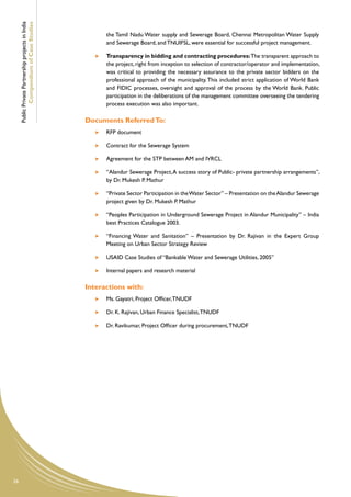 Public Private Partnership projects in India
             Compendium of Case Studies
                                                            the Tamil Nadu Water supply and Sewerage Board, Chennai Metropolitan Water Supply
                                                            and Sewerage Board, and TNUIFSL, were essential for successful project management.

                                                        	   Transparency in bidding and contracting procedures: The transparent approach to
                                                            the project, right from inception to selection of contractor/operator and implementation,
                                                            was critical to providing the necessary assurance to the private sector bidders on the
                                                            professional approach of the municipality. This included strict application of World Bank
                                                            and FIDIC processes, oversight and approval of the process by the World Bank. Public
                                                            participation in the deliberations of the management committee overseeing the tendering
                                                            process execution was also important.

                                                    Documents Referred To:
                                                        	   RFP document

                                                        	   Contract for the Sewerage System

                                                        	   Agreement for the STP between AM and IVRCL

                                                        	 “Alandur Sewerage Project, A success story of Public- private partnership arrangements”,
                                                           by Dr. Mukesh P. Mathur

                                                        	   “Private Sector Participation in the Water Sector” – Presentation on the Alandur Sewerage
                                                            project given by Dr. Mukesh P. Mathur

                                                        	   “Peoples Participation in Underground Sewerage Project in Alandur Municipality” – India
                                                            best Practices Catalogue 2003.

                                                        	   “Financing Water and Sanitation” – Presentation by Dr. Rajivan in the Expert Group
                                                            Meeting on Urban Sector Strategy Review

                                                        	   USAID Case Studies of “Bankable Water and Sewerage Utilities, 2005”

                                                        	   Internal papers and research material

                                                    Interactions with:
                                                        	   Ms. Gayatri, Project Officer, TNUDF

                                                        	   Dr. K. Rajivan, Urban Finance Specialist, TNUDF

                                                        	   Dr. Ravikumar, Project Officer during procurement, TNUDF 	




26
 