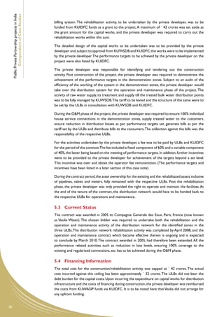 Public Private Partnership projects in India
             Compendium of Case Studies
                                                    billing system. The rehabilitation activity, to be undertaken by the private developer, was to be
                                                    funded from KUIDFC funds as a grant to the project. A maximum of ` 42 crores was set aside as
                                                    the grant amount for the capital works, and the private developer was required to carry out the
                                                    rehabilitation works within this sum.

                                                    The detailed design of the capital works to be undertaken was to be provided by the private
                                                    developer and, subject to approval from KUWSDB and KUIDFC; the works were to be implemented
                                                    by the private developer. The performance targets to be achieved by the private developer on the
                                                    project were also listed by KUIDFC.

                                                    The private developer was responsible for identifying and tendering out the construction
                                                    activity. Post construction of the project, the private developer was required to demonstrate the
                                                    achievement of the performance targets in the demonstration zones. Subject to an audit of the
                                                    efficiency of the working of the system in the demonstration zones, the private developer would
                                                    take over the distribution system for the operation and maintenance phase of the project. The
                                                    activity of raw water supply, its treatment and supply till the treated bulk water distribution points
                                                    was to be fully managed by KUWSDB.The tariff to be levied and the structure of the same were to
                                                    be set by the ULBs in consultation with KUWSDB and KUIDFC.

                                                    During the O&M phase of the project, the private developer was required to ensure 100% individual
                                                    house service connections in the demonstration zones, supply treated water to the customers,
                                                    ensure reduction in distribution losses as per performance targets set, generate bills as per the
                                                    tariff set by the ULBs and distribute bills to the consumers. The collection against the bills was the
                                                    responsibility of the respective ULBs.

                                                    For the activities undertaken by the private developer, a fee was to be paid by ULBs and KUIDFC
                                                    for the period of the contract.The fee included a fixed component of 60% and a variable component
                                                    of 40%, the latter being based on the meeting of performance targets. In addition, further incentives
                                                    were to be provided to the private developer for achievement of the targets beyond a set level.
                                                    This incentive was over and above the operator fee remuneration. (The performance targets and
                                                    incentives have been listed in a later section of this case note)

                                                    During the contract period, the asset ownership for the existing and the rehabilitated assets inclusive
                                                    of pipelines, valves and meters, fully remained with the respective ULBs. Post the rehabilitation
                                                    phase, the private developer was only provided the right to operate and maintain the facilities. At
                                                    the end of the tenure of the contract, the distribution network would have to be handed back to
                                                    the respective ULBs for operations and maintenance.

                                                    5.3	 Current Status
                                                    The contract was awarded in 2005 to Compagnie Generale des Eaux, Paris, France (now known
                                                    as Veolia Water). The chosen bidder was required to undertake both the rehabilitation and the
                                                    operation and maintenance activity of the distribution network for the identified zones in the
                                                    three ULBs. The distribution network rehabilitation activity was completed by April 2008, and the
                                                    operation and maintenance contract which became effective therein is ongoing and is expected
                                                    to conclude by March 2010. The contract awarded in 2005, had therefore been extended. All the
                                                    performance related activities such as reduction in loss levels, ensuring 100% coverage to the
                                                    existing and regularised connections, etc has to be achieved during the O&M phase.

                                                    5.4	 Financing Information
                                                    The total cost for the construction/rehabilitation activity was capped at ` 42 crores. The actual
                                                    cost incurred against this ceiling has been approximately ` 32 crores. The ULBs did not bear the
                                                    debt burden for the capital costs. Upon incurring the expenditure on capital works for distribution
                                                    infrastructure and the costs of financing during construction, the private developer was reimbursed
                                                    the costs from KUWASIP funds via KUIDFC. It is to be noted here that Veolia did not arrange for
                                                    any upfront funding.


28
 