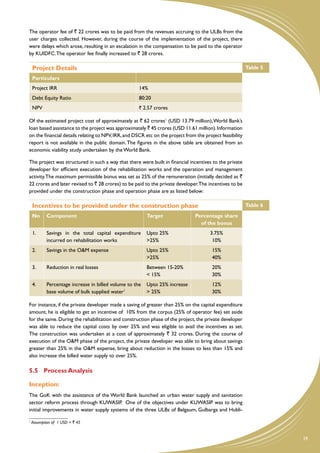 The operator fee of ` 22 crores was to be paid from the revenues accruing to the ULBs from the
user charges collected. However, during the course of the implementation of the project, there
were delays which arose, resulting in an escalation in the compensation to be paid to the operator
by KUIDFC. The operator fee finally increased to ` 28 crores.

    Project Details                                                                                       Table 5
    Particulars
    Project IRR                                       14%
    Debt Equity Ratio                                 80:20
    NPV                                               ` 2.57 crores

Of the estimated project cost of approximately at ` 62 crores1 (USD 13.79 million), World Bank’s
loan based assistance to the project was approximately ` 45 crores (USD 11.61 million). Information
on the financial details relating to NPV, IRR, and DSCR etc on the project from the project feasibility
report is not available in the public domain. The figures in the above table are obtained from an
economic viability study undertaken by the World Bank.

The project was structured in such a way that there were built in financial incentives to the private
developer for efficient execution of the rehabilitation works and the operation and management
activity. The maximum permissible bonus was set as 25% of the remuneration (initially decided as `
22 crores and later revised to ` 28 crores) to be paid to the private developer.The incentives to be
provided under the construction phase and operation phase are as listed below:

    Incentives to be provided under the construction phase                                                Table 6
    No      Component                                     Target                Percentage share
                                                                                  of the bonus
    1.      Savings in the total capital expenditure      Upto 25%                     3.75%
            incurred on rehabilitation works              >25%                          10%
    2.      Savings in the O&M expense                    Upto 25%                      15%
                                                          >25%                          40%
    3.      Reduction in real losses                      Between 15-20%                20%
                                                          < 15%                         30%
    4.      Percentage increase in billed volume to the   Upto 25% increase             12%
            base volume of bulk supplied water1           > 25%                         30%

For instance, if the private developer made a saving of greater than 25% on the capital expenditure
amount, he is eligible to get an incentive of 10% from the corpus (25% of operator fee) set aside
for the same. During the rehabilitation and construction phase of the project, the private developer
was able to reduce the capital costs by over 25% and was eligible to avail the incentives as set.
The construction was undertaken at a cost of approximately ` 32 crores. During the course of
execution of the O&M phase of the project, the private developer was able to bring about savings
greater than 25% in the O&M expense, bring about reduction in the losses to less than 15% and
also increase the billed water supply to over 25%.

5.5	 Process Analysis

Inception:
The GoK with the assistance of the World Bank launched an urban water supply and sanitation
sector reform process through KUWASIP. One of the objectives under KUWASIP was to bring
initial improvements in water supply systems of the three ULBs of Belgaum, Gulbarga and Hubli-

1
    Assumption of 1 USD = ` 45


                                                                                                                    29
 