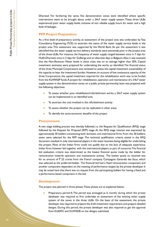 Public Private Partnership projects in India
             Compendium of Case Studies
                                                    Dharwad. For furthering the same, five demonstration zones were identified where specific
                                                    interventions were to be brought about under a 24x7 water supply system. These three ULBs
                                                    experienced poor water supply levels, inclusive of non reliable supply hours for water and a high
                                                    level of leakages.

                                                    PPP Project Preparation:
                                                    As a first level of preparatory activity, an assessment of the project area was undertaken by Tata
                                                    Consultancy Engineering (TCE) to ascertain the status of the water supply service levels in the
                                                    project area. This assessment was supported by the World Bank. As per the assessment it was
                                                    identified that the water supply service delivery standards were extremely poor in the project area
                                                    of the three ULBs. For instance, the frequency of water supply ranged between once in 7 days for
                                                    Hubli-Dharwad, once in 2 days for Gulbarga and on alternate days in Belgaum. Also, it was assessed
                                                    that the Non-Revenue- Water levels in these cities was on an average higher than 50%. Capital
                                                    investment estimates were prepared for undertaking the works so identified. The financial status
                                                    of the three Municipal Corporations was reviewed to assess the capital investment sustainability of
                                                    the capacity to bear the investment burden. However, on account of low sustenance capacity of the
                                                    three Corporations, the capital investment required for the rehabilitation work was to be funded
                                                    from the KUWASIP funds. A project for rehabilitation, operation and maintenance of a 24x7 water
                                                    supply system in the demonstration zones on a public private partnership basis was prepared with
                                                    the following objectives:

                                                         	 To assess whether post rehabilitation/refurbishment works, a 24x7 water supply system
                                                            can be implemented in an identified area

                                                         	   To ascertain the cost involved in the refurbishment activity

                                                         	   To assess whether the project can be replicated in other areas

                                                         	   To identify the socio-economic benefits of the project

                                                    Procurement:
                                                    A two stage bidding process was thereby followed, i.e. the Request for Qualification (RFQ) stage
                                                    followed by the Request for Proposal (RFP) stage. At the RFQ stage interest was expressed by
                                                    approximately 30 bidders constituting both domestic and international firms. From the 30 bidders,
                                                    seven were selected for the RFP stage. The technical qualification criteria stated in the RFQ
                                                    document resulted in only international players in the water business being eligible for undertaking
                                                    the project. Most of the Indian firms could not qualify due to the lack of adequate experience.
                                                    Indian firms however bid together with the international players as part of consortia. The financial
                                                    bid evaluation criteria was determined as the lowest financial quote made by the bidder for
                                                    remuneration towards operation and maintenance activity. The lowest quote so received was
                                                    for an amount of ` 22 crores from the French company Compagnie Generale des Eaux, which
                                                    was selected as the preferred bidder. The financial bid had a fixed remuneration component and
                                                    another component dependant on the meeting of performance targets by the private developer. It
                                                    may be noted here that there was no request from the participating bidders for having a fixed and
                                                    a performance based component in the bid.

                                                    Development:
                                                    The project was planned in three phases. These phases are as explained below:

                                                         	 Preparatory period A: The period was envisaged as 6 months during which the private
                                                            developer was required to first undertake an assessment of the existing water supply
                                                            system of the zones in the three ULBs. On the basis of the assessment, the private
                                                            developer was required to prepare the draft investment requirement, and prepare detailed
                                                            designs. During this period, the private developer was also required to get the approval
                                                            from KUIDFC and KUWSDB on the designs submitted.


30
 