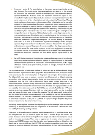 Preparatory period B: The second phase of the project was envisaged to be spread
         over 9 months. During this phase, the private developer was required to first arrange
         for finance for the investment amount as identified in the Draft Investment Report
         approved by KUIDFC. As stated earlier, this investment amount was capped at ` 42
         crores. Following the receipt of approvals, the developer was required to commence the
         construction works for the rehabilitation/ refurbishment activity. The activity of floating
         tenders, selection of contractors and supervision of the rehabilitation works was to be
         managed by the private developer. During the construction activity, it was necessary for
         the private developer to maintain the then existing level of water supply services to the
         consumers. The private developer did not disconnect the existing consumers during the
         rehabilitation phase and instead water was made available through the existing lines, and
         / or parallel lines to all the zones. Additionally, during this period, the private developer
         was required to manage all installation works, provide house service connections to the
         customers approved by the ULBs and demonstrate the efficient working of the system
         where the performance targets were being met. The efficient working of the system
         was subject to an audit by an independent engineer appointed by KUIDFC, and post
         approval, the private developer was allowed to take over the system for the operation
         and maintenance phase of the project. It is to be noted here that the private developer,
         during this phase, also undertook a consumer survey in the project zone to ascertain
         the number and type of connections which were to be provided. The private developer
         identified the authorised consumers and those which required regularisation by the
         ULBs.

     	 Period C: During this phase of the project, the private developer was required to undertake
        O&M of the entire distribution system for a period of 2 years. The tasks of the private
        developer entailed provision of 25,000 direct house service connections, a 24*7 supply
        of treated water at a set pressure level, reduction in leakages, redressal of consumer
        complaints etc.

The total time allocated for these three activities as per the RFP was 42 months. However, during
the course of the implementation of the project for the rehabilitation works, there were delays
which arose during the construction phase of the project and during the demonstration phase.
The delays which arose were on account a combined set of factors such as delays in obtaining
permits from other utilities’ departments for digging and construction activities, limited or poor
co-operation from the three ULBs in information sharing, delays brought about due to the
unfavourable climatic conditions during the construction phase etc. Additional delays occurred at
the time of commencement of the demonstration works. This delay was largely caused due to the
non availability of the bulk water supply by KUWSDB as per schedule. Parallel to the 24*7 water
supply project, there was a parallel project which was being implemented for sourcing of raw bulk
water and supply of treated water to these Corporations. The bulk water supply project which
was also funded by the World Bank was expected to be completed by the time the rehabilitation
works in the three ULBs concluded. However, since the bulk water supply project did not complete
on time, there were delays on the part of KUWSDB in supply, resulting in delays for the private
developer to commence the demonstration works.

Also during the O&M phase, assistance was required by the private developer from the ULBs for
undertaking all the improvement works and for provision of all connections. However, the same
was not fully forthcoming resulting in delays.

On account of all these factors, the total time period was extended by 17 months as against what
was envisaged in the RFP (59 months as against the initial 42 months). As per the contract, the
private developer had to adhere to the performance targets set and any non compliance would
result in immediate termination. There were no separate set of penalties which were stated in
the contract. KUIDFC however noted that the delays were largely caused due to delays from the
client’s side i.e. from the ULBs and the KUWSDB and therefore no penalties in this regard were
imposed on the private developer. Also, for the period of extension, KUDIFC fully compensated the


                                                                                                         31
 