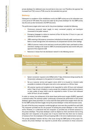 Public Private Partnership projects in India
             Compendium of Case Studies
                                                              private developer for additional costs incurred due to time over runs. Therefore, the operator fee
                                                              increased from ` 22 crores to ` 28 crores for the extended time period.

                                                              Delivery:
                                                              Subsequent to completion of the rehabilitation works, the O&M activity was to be undertaken over
                                                              a time period of 104 weeks. The actual time taken by the private developer for the O&M activity
                                                              was the same as that mentioned in the RFP document.

                                                              The performance targets which were set for the private developer included the following:
                                                                   	   Continuous pressured water supply to every connected property and stand-post
                                                                       connected to the public network
                                                                   	   Emergency stoppages to reduce to maximum of four for less than 12 hours in a year and
                                                                       redressal of customer complaints
                                                                   	   100% metering of all property connections (individual and shared), public stand-posts and
                                                                       feeds to street storage tanks and maintenance of computerised records of the readings.
                                                                   	   100% of customer meters to be read every month and a bill for water used based on these
                                                                       volumetric readings to be issued to 100% of connected properties each month with prior
                                                                       approval of the respective ULB
                                                                   	   Reduction in losses from the distribution network in the following manner:

                                                    Table 7    Reduction in losses


                                                                   Elapsed time from the final                Losses (in litres/connection/day/meter
                                                                   takeover date (in months)                                  pressure)
                                                                                   12                                                25
                                                                                   18                                                23
                                                                                   24                                                20

                                                                   	   System connection requests to be fulfilled within 7 days of directions being issued by the
                                                                       Corporation subsequent to the payment of connection fee
                                                                   	   Set up a customer service and support centre which is to situated at a location easily
                                                                       accessible to residents of the given area and is to be operated on a 24-hour basis
                                                                   	   All customer queries and complaints to be responded to within 24 hours and redressed
                                                                       within 7 days of such complaint or query, except the complaints concerning low pressure
                                                                       or poor quality of water, which must be responded to within 12 hours and redressed
                                                                       within 24 hours of such complaint
                                                              In order to monitor the achievement of the above listed performance targets, KUIDFC appointed
                                                              a technical auditor. The technical auditor continuously monitored the performance of the private
                                                              developer against these parameters. It is to be noted that these performance targets which were set
                                                              for the O&M activity have been largely met by the private developer in these demonstration zones.
                                                              For each of the five zones, manpower numbering eight per zone were also provided from each ULB.
                                                              The manpower provided was for the purpose of assisting the private developer in their various
                                                              works. However, it is understood that the manpower so provided was of limited assistance to
                                                              the private developer. The private developer could not depend on them and therein had to bring
                                                              along their own manpower at the project site. It may be noted here that there was no instance
                                                              of resistance from the employees of the participating ULBs in the entire implementation process.
                                                              The private developer however did face a few issues during the O&M phase of the project. For
                                                              instance, the private developer was required to provide direct connections to those consumers


32
 