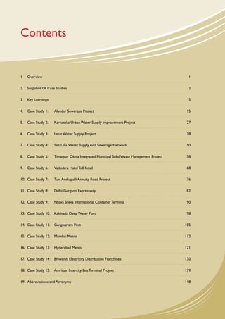 Contents


1	   Overview		                                                                                1


2.	 Snapshot Of Case Studies	                                                                  2


3.	 Key Learnings		                                                                            5


4.	 Case Study 1: 	    Alandur Sewerage Project	                                              15


5.	 Case Study 2: 	    Karnataka Urban Water Supply Improvement Project	                      27


6.	 Case Study 3: 	    Latur Water Supply Project	                                            38


7.	 Case Study 4: 	    Salt Lake Water Supply And Sewerage Network	                           50


8.	 Case Study 5: 	    Timarpur Okhla Integrated Municipal Solid Waste Management Project	    58


9.	 Case Study 6: 	    Vadodara Halol Toll Road	                                              68


10.	 Case Study 7: 	   Tuni Anakapalli Annuity Road Project	                                  76


11.	 Case Study 8: 	   Delhi Gurgaon Expressway	                                              82


12.	 Case Study 9: 	   Nhava Sheva International Container Terminal	                          90


13.	 Case Study 10: 	 Kakinada Deep Water Port	                                               98


14.	 Case Study 11: 	 Gangavaram Port	                                                       105


15.	 Case Study 12: 	 Mumbai Metro	                                                          112


16.	 Case Study 13: 	 Hyderabad Metro	                                                       121


17.	 Case Study 14:	 Bhiwandi Electricity Distribution Franchisee	                           130


18.	 Case Study 15: 	 Amritsar Intercity Bus Terminal Project	                               139


19.	 Abbreviations and Acronyms	                                                             148




                                                                                                   iii
 