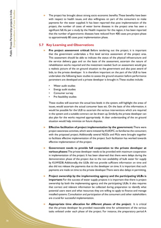 Public Private Partnership projects in India
             Compendium of Case Studies                    	   The project has brought about strong socio economic benefits. These benefits have been
                                                               with respect to health issues, and also willingness on part of the consumers to make
                                                               payments for the water supplied. It has been reported that post implementation of the
                                                               project, the number of cases of water borne diseases in the project area has seen a
                                                               significant fall. As per a study by the Health inspector for the region, it has been reported
                                                               that the number of gastronomic diseases have reduced from 400 cases pre project phase
                                                               to approximately 80 cases post implementation phase.

                                                    5.7	 Key Learning and Observations
                                                           	 Pre project assessment critical: Before tendering out the project, it is important
                                                              that the government undertakes a first level service assessment of the project area.
                                                              This assessment should be able to indicate the status of the physical infrastructure and
                                                              the service delivery gaps and on the basis of the assessment, ascertain the nature of
                                                              rehabilitation works required and the investment needed. Such an assessment would give
                                                              a realistic picture of the on ground situation to the government and also post award of
                                                              bids, to the private developer. It is therefore important on the part of the ULB to have
                                                              undertaken the following basic studies to assess the ground situation before performance
                                                              parameters are developed and a private developer is brought in. These studies include:

                                                               •	   Water audit studies
                                                               •	   Energy audit studies
                                                               •	   Consumer survey
                                                               •	   Pre feasibility studies

                                                       	       These studies will ascertain the actual loss levels in the system, will highlight the areas of
                                                               issues, would ascertain the actual consumer base etc. On the basis of this information, it
                                                               would be possible for the ULB to ascertain the various interventions which are required
                                                               in the system and a suitable contract can be drawn up. Similarly, the private developer can
                                                               also plan for the works required appropriately. A clear understanding of the on ground
                                                               situation would help minimize on future disputes.

                                                           	 Effective facilitation of project implementation by the government: There were
                                                              project awareness activities, which were initiated by KUIDFC, to familiarise the consumers
                                                              with the proposed project. Additionally several NGOs and PIUs were brought together
                                                              to facilitate effective implementation of the project. Such facilitation has worked towards
                                                              effective implementation of the project.

                                                           	 Government needs to provide full cooperation to the private developer at
                                                              various phases: The private developer needs to be provided with maximum cooperation
                                                              in implementation of the project. It has been observed that there were delays during the
                                                              demonstration phase of the project due to the non availability of bulk water for supply
                                                              by KUWSDB. Additionally, the ULBs did not provide sufficient information on time and
                                                              also did not release the payments due to the developer on time. It is important that such
                                                              payments are made on time to the private developer.There were also delays in permitting.

                                                           	 Project ownership by the implementing agency and the participating ULBs is
                                                              important: For the success of water supply projects it is important that there is project
                                                              ownership by both the implementing agency and the participating ULBs. It also requires
                                                              that correct and relevant information be collected during preparation to identify what
                                                              potential users want and what resources they are willing to apply to finance and manage
                                                              installed systems. Consultation and participation of the consumers and other stakeholders
                                                              are crucial for successful implementation.

                                                           	   Appropriate time allocation for different phases of the project: It is critical
                                                               that the private developer be provided reasonable time for achievement of the various
                                                               tasks enlisted under each phase of the project. For instance, the preparatory period A


36
 