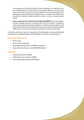 of the project was 6 months during which the private developer was required to carry
         out a detailed assessment of the project area and develop designs on the basis of the
         same. In the context of a situation where the ULBs have a poor information base of the
         existing infrastructure level and service delivery status, it is important that sufficient time
         be provided to undertake a detailed assessment in order to arrive at an accurate situation
         analysis.

     	   Proper preparation for takeover by the ULBs and KUIDFC: The private developer
         has been providing training to the existing staff of the three ULBs for managing the
         system post hand over by the private developer. It is important that these skills are well
         absorbed by the officials and the management of the system understood well for effective
         implementation and continuance of smooth operations of the system by the ULBs.

It should be noted that an important characteristic of this pilot project was that capital financing
was provided by a development agency (the World Bank), and not from commercial sources.

Documents Referred to:
     	   RFP document
     	 Draft Concession Agreement
     	   Project Appraisal Document on KUWASIP ,World Bank
     	   Project Information Document on KUWASIP, World Bank

Interviews:
     	   Mr. Janardhanan, Advisor, KUIDFC
     	   Mr P.M. Kulkarni, former Advisor, KUIDFC
     	   Mr K.A. Joseph, Regional Director,Veolia Water




                                                                                                           37
 