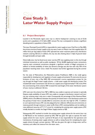 Public Private Partnership projects in India
             Compendium of Case Studies




                                                    SixStudy 3:
                                                    Case
                                                    Latur Water Supply Project


                                                    6.1	 Project Description
                                                    Located in the Maratwada region, Latur city is a district headquarter covering an area of 32.56
                                                    sq kms and a population of 3.5 lakhs (2001 census). The city is anticipated to witness a significant
                                                    decadal growth in population of about 52%.

                                                    The Latur Municipal Council (LMC) is responsible for water supply to Latur City. Prior to May 2005,
                                                    the primary sources of water supply to the city were 2 weirs on Manjra river that supplied about 35
                                                    million litres per day (mlpd) of water. LMC operated two water treatment plants and a distribution
                                                    network covering 350 kms. In addition, the city was also drawing about 3 mlpd of ground water
                                                    through borewells and open wells.

                                                    Historically, Latur city has faced acute water scarcity. LMC was supplying water to the city through
                                                    individual connections as well as public standposts. Of the 26,000 regularised water connections,
                                                    majority were unmetered connections alongside a significant number of illegal connections. In
                                                    addition to limited availability of water, the demand coverage was also low with only 70% of the
                                                    population receiving water once a week. The situation was further aggravated during the summer
                                                    season.

                                                    For the state of Maharashtra, the Maharashtra Jeevan Pradhikaran (MJP) is the nodal agency
                                                    responsible for development and regulation of water supply and sanitation.To overcome the source
                                                    limitation of Latur city, in May 2005, MJP commissioned a source augmentation project for the
                                                    city through the Stage V water supply scheme – a bulk water supply and distribution project. This
                                                    included bulk water transmission over 65 kms at a capital cost of approximately ` 130 crores.With
                                                    the commissioning of this scheme, MJP increased the total length of the water distribution system
                                                    of Latur city by an additional 126 kms.

                                                    LMC took over this scheme from MJP in 2005 but was unable to operate and maintain it optimally.
                                                    Despite ample availability of water, LMC was unable to manage its distribution network and Latur
                                                    city was receiving water only once a week. Consequently the percentage of Non Revenue Water
                                                    (NRW), which is the difference between the quantity of treated water in the distribution system and
                                                    the quantity of water that is actually billed to consumers, was also very high for LMC. In addition
                                                    to such operational issues, LMC was also plagued by low collection efficiencies and constraints on
                                                    revenue growth through revisions in water tariffs. Given LMC’s existing liabilities and its inability to
                                                    raise additional resources of ` 17.17 crores for completing the existing water supply system, LMC
                                                    initially decided to transfer the Stage V Water Supply scheme to MJP.

                                                    Subsequently, LMC resolved to transfer the existing water supply scheme for the entire Latur city
                                                    to MJP. Based on the resolution passed by LMC, MJP was given the right to operate the water
                                                    supply scheme for Latur city for a period of 30 years. It was responsible for the operations and
                                                    maintenance of existing water supply schemes as well as raising finance for completing the water
                                                    supply scheme through a private operator. MJP was also given the right to charge water tariff as
                                                    necessary and collect the revenue from the water users.


38
 