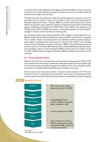 Public Private Partnership projects in India
             Compendium of Case Studies
                                                              in mind the law and order implications of this agitation, the District Collector of Latur, announced
                                                              the formation of a study committee and issued a temporary stay order on the field activities till
                                                              submission of the study committee report.

                                                              The study committee was expected to review the tripartite agreement and contract terms. The
                                                              committee found the contract in favour of the residents of Latur city and the Government of
                                                              Maharashtra approved the report in October 2008. In accordance with the government directive,
                                                              LWMC was expected to restart operations. However the opposition to the project continued with
                                                              agitators vandalizing and closing down the LWMC office in Latur. LWMC is now operating out of
                                                              the MJP premises. MJP and LWMC also initiated an “information, education and communication”
                                                              campaign to increase consumer awareness on metering policy.

                                                              As a consequence of the above, transfer of assets from LMC to MJP has not taken place and in turn
                                                              MJP has not been able to transfer the right of use of assets to LWMC. In the interim, in anticipation
                                                              of such transfer of assets, the private operator has undertaken preliminary studies relating to
                                                              water supply in city. Necessary site visits, customer survey and asset condition survey including
                                                              network survey on GIS platform have been undertaken. LWMC has also initiated procurement of
                                                              customer meters for undertaking 100% metering activities. Additionally, MJP has undertaken repairs
                                                              to the distribution system to improve operational efficiency of the system. The transfer of assets
                                                              from LMC to MJP is expected to happen in December 2009 and thereafter the contract term will
                                                              commence.

                                                              6.4	 Financing Information
                                                              Under the terms of contract, the total amount to be paid by the private operator to MJP is ` 42.9
                                                              crores, of which the private operator would make a down payment of ` 33.4 crores to acquire right
                                                              of use of existing assets and additional payments amounting to ` 9.5 crores during the contract
                                                              period. There is no Viability Gap Funding (VGF) support provided to this project.

                                                              Over the contract term, the private operator is expected to make investments of ` 139 crores,
                                                              of which ` 18 crores is anticipated to be invested within the first year of commencement of the
                                                              contract.2 Based on estimates made by the private operator3, the management contract is expected
                                                                    Project Life Cycle
                                                    Figure2       Project Life Cycle

                                                                          Inception                    •   PPP route for Latur Water
                                                                                                           Supply conceived in Feb 2006


                                                                         Feasibility

                                                                                                       •   2 Stage Bidding Process
                                                                       Procurement                         started in 2006 and successful
                                                                                                           bidder identified in 2007

                                                                       Development
                                                                                                       •   Contract signed in June 2008

                                                                           Delivery

                                                                                                       •   Asset transfer from LMC to
                                                                              Exit                         MJP was opposed and is likely
                                                                                                           in December 2009, contract to
                                                                                                           commence thereafter
                                                              2
                                                                  Source: MJP
                                                              3
                                                                  Source: Outlook Profit, 3 Oct 2008


42
 