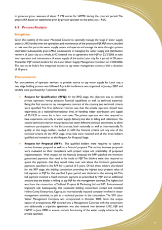 to generate gross revenues of about ` 190 crores for LWMC during the contract period. The
project IRR based on statements given by private operator to the press was 19.6%.

6.5	 Process Analysis

Inception:
Given the inability of the Latur Municipal Council to optimally manage the Stage V water supply
project, LMC handed over the operations and maintenance of the project to MJP. MJP, inturn, decided
to take over this particular water supply system and operate and manage the same through a private
contractor. Subsequently, given LMC’s inadequacies in managing the water supply and distribution
network of Latur city as a whole, LMC entered into an agreement with MJP on 22/2/2006 to take
over operation and maintenance of water supply of the entire Latur city for a period of 30 years.
Thereafter MJP invited tenders for the Latur Water Supply Management Contract on 14/03/2006.
This was to be India’s first integrated source to tap water management contract with a duration
of 10 years.

Procurement:
For procurement of operator services to provide source to tap water supply for Latur city, a
two stage bidding process was followed. A pre-bid conference was organised in January 2007 and
tenders were purchased by 7 potential bidders.

     	 Request for Qualification (RFQ): At the RFQ stage, the objective was to identify
        private operators having adequate financial capabilities as well as technical expertise.
        Being the first source to tap management contract of the country, two technical criteria
        were specified. The first technical criterion was that the private operator should have
        experience, at a national/international level, of handling water distribution and supply
        of 20 MLD or more, for at least one town. The private operator was also required to
        have experience, not only in water supply delivery, but also in billing and collections. The
        second technical criterion was spread across seven different technical parameters to allow
        maximum participation in the bid process, both nationally as well as internationally. To
        qualify at this stage, bidders needed to fulfil the financial criteria and any one of the
        technical criteria. At the RFQ stage, three bids were received and all the three bidders
        qualified and moved on to the Request for Proposal Stage.

     	 Request for Proposal (RFP): The qualified bidders were required to submit a
        techno business proposal as well as a financial proposal. The techno business proposals
        were evaluated on their compliance with project scope and practicality of proposed
        implementation. With respect to the financial proposal, the RFP specified the minimum
        guaranteed payments that need to be made to MJP. The bidders were also required to
        quote the payments that they would make over and above the minimum guaranteed
        payments specified in the RFP for a period of 5 years. Of the three bidders shortlisted
        for the RFP stage, the bidding consortium providing the highest total present value of
        bid payment to MJP for the specified 5 year period, was declared as the winning bid. This
        bid payment involved a fixed minimum payment as prescribed by MJP and an additional
        amount that the bidder is willing to pay MJP for the management contract. The highest bid
        was from the consortium of Subhash Projects & Marketing Ltd and UPL Environmental
        Engineers Ltd. Subsequently, this successful bidding consortium invited and included
        Hydro-Comp Enterprises, Cyprus, an internationally reputed company involved in water
        management activities, to join as a technical partner in the consortium. The SPV, Latur
        Water Management Company, was incorporated in October 2007. Given the unique
        nature of arrangements, MJP entered into a Management Contract with the consortium
        and additionally a tripartite agreement was also entered into between LMC, MJP and
        LWMC in June 2008 to ensure smooth functioning of the water supply scheme by the
        private operator.


                                                                                                       43
 