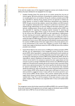 Public Private Partnership projects in India
             Compendium of Case Studies
                                                    Development and Delivery:
                                                    In line with the complex nature of the integrated management contract and criticality of service
                                                    delivery, the project development was segregated into two stages.

                                                         	   Conditions Precedent Period: This period was for six months starting from the time of
                                                             contract signing. MJP had the discretion of extending this conditions period by 3 months
                                                             on mutually agreed terms and conditions. During the conditions precedent period, MJP
                                                             was responsible for obtaining all the necessary permits and approvals to facilitate the
                                                             private operator to function as LWMC. Performance improvements were initiated by
                                                             LWMC through commercial data validation, network data validation and GIS & network
                                                             asset management. Subsequently, further measures for performance improvement were
                                                             initiated through implementation of consumer billing and information systems as well as
                                                             hydraulic modelling systems. During the said conditions precedent period, LWMC was
                                                             also responsible for organizing and employing requisite manpower for operating and
                                                             maintaining the water supply scheme. It took on the services of 70 employees of MJP
                                                             for the contract term. MJP along with LWMC was also responsible for implementation
                                                             of water metering and connection regularisation plans within 3 months of notification.
                                                             This was aimed at regularisation of illegal water connections and installing new meters to
                                                             achieve the target of 25,000 metered connections.The primary objective of the conditions
                                                             precedent term was to ensure 100% metering and undertaking the necessary groundwork
                                                             for transition of O&M activities of the water supply scheme to the private operator prior
                                                             to the commencement of the contract term. However, on account of the inability to
                                                             transfer water supply and distribution assets from LMC to MJP, only some of the conditions
                                                             precedent were achieved.

                                                         	   Contract Period: Based on the contract terms, on fulfilling the conditions precedent, LWMC
                                                             will take over the implementation of the management contract. During this contract
                                                             period, LWMC will be responsible for meeting the pre-defined performance standards set
                                                             in the management contract for providing adequately pressurised water supply to Latur
                                                             city along with undertaking the necessary O&M activities. Additionally, LWMC will also be
                                                             responsible for network rehabilitation and optimization. The terms of contract have set a
                                                             minimum service level for the contractor to operate the water supply scheme such that
                                                             consumer can draw an average of 100 LPCD with the minimum set at 80 LPCD during the
                                                             supply hours.The performance standards also cap the maximum water transmission losses
                                                             across various operational parameters. The contract specifies that distribution losses will
                                                             be reduced incrementally by 10% per year from the commencement date. Standards
                                                             specify the timeframe for repair and maintenance activities with penal charges to be levied
                                                             in case of default. LWMC will be allowed to collect water tariffs based on contract terms
                                                             which provide for a staggered increase in water tariff over the contract period. As a part
                                                             of the contract, LWMC will also operate a 24*7 customer redressal cell for the water
                                                             supply scheme wherein consumer grievances will be responded to within 24 hours and
                                                             resolved within 7 days. This is with the exception of low water pressure or poor water
                                                             quality complaints, which will have to be responded within 12 hours and resolved within
                                                             24 hours.

                                                    Exit:
                                                    The management contract that has been entered into by MJP and LWMC is for a period of 10 years.
                                                    At the time of expiration of the agreement term, all water supply and distribution assets of LWMC
                                                    would transfer back to MJP free of cost and without any encumbrances.




44
 