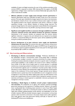availability of meters and illegal connections. As a part of the conditions precedent to the
        contract, LWMC is expected to achieve 100% metering. With the support of LMC/MJP,
        regularisation of illegal meters would also be achieved. Additionally, high quality Class B
        meters would also be installed.

    	   Efficient utilisation of water supply assets through network optimisation: A
        Network Optimisation Study was undertaken by Hydro Comp, one of the consortium
        partners.The study report identified the changes required to be made to the transmission
        and distribution network of Latur city to achieve continuous water supply in the future.
        The significant benefit of the network optimisation study will be a reduction in capital
        expenditure through a more efficient utilisation of existing storage reservoirs. The
        proposed changes based on this network optimization study will allow the existing system
        to meet water demands of Latur City till 2031, assuming continuous water supply.

    	   Significant and tangible benefits to consumers through establishment of 24*7
        consumer redressal services with defined timelines for grievance redressal:
        Improvement in the consumer interface are proposed under the contract wherein
        significant reductions in response time and redressal time are required to be achieved.
        In addition, a computerised billing and information system will be established by LWMC
        during the conditions precedent period.

    	   Ensures development of at least minimum water supply and distribution
        infrastructure for Latur City: The contract terms also assure minimum infrastructure
        investment to be undertaken by MJP with the support of LWMC. As per the agreed terms,
        the distribution network would be expanded by one km every year for which pipes would
        be provided by MJP to LWMC for installation.


6.7	 Key Learning and Observations
   1.	 Developing an effective communication strategy: Preliminary identification of
       key stakeholders through a communication needs survey greatly helps in developing
       a communication strategy to provide a conducive environment for project execution.
       Creating the necessary awareness among the consumers to pay for water in exchange for
       uninterrupted availability is a key variable to the success of such a delivery mechanism.
       Since transfer of the right of use of public assets to a private operator is a politically
       sensitive issue, necessary groundwork to facilitate such transition needs to be undertaken
       by the Government agencies prior to involvement of private parties. Open and frank
       discussions on issues relating to the existing water supply scheme/project and the positive
       impact of the involvement of the private operator through improved service delivery
       would also ensure a quicker buy-in from the stakeholders to such a management contract
       arrangement. In case of the Latur Water Supply project, there was stiff resistance to the
       project due to apprehensions of price increases. Hence creating the necessary consumer
       awareness and having an inclusive approach to stakeholder interaction, participation and
       management is the key to success.

   2.	 Identifying a Nodal Agency to facilitate smooth project implementation
       and execution: The involvement of an agency with necessary technical knowledge,
       government backing and with experience in handling consumer relations in the specific
       sector would greatly help in facilitating project execution. In case of Latur Water Supply
       project, MJP played a critical role in conceiving the project as well as at implementation
       stage which included mediating between private operator and stakeholders at the time
       of public resistance. MJP also provided necessary support and protection to the private
       operator which ensured his continuance in the project despite severe public opposition.
       Such nodal agencies which have government backing could play an important role in
       facilitating PPP infrastructure development.


                                                                                                       47
 