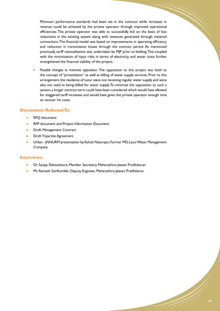 Minimum performance standards had been set in the contract while increases in
             revenue could be achieved by the private operator through improved operational
             efficiencies. The private operator was able to successfully bid on the basis of loss
             reductions in the existing system along with revenues generated through metered
             connections. The financial model was based on improvements in operating efficiency
             and reduction in transmission losses through the contract period. As mentioned
             previously, tariff rationalization was undertaken by MJP prior to bidding. This coupled
             with the minimization of input risks in terms of electricity and water costs further
             strengthened the financial viability of the project.

        •	   Possible changes to minimise opposition: The opposition to this project was both to
             the concept of “privatization” as well as billing of water supply services. Prior to this
             arrangement, the residents of Latur were not receiving regular water supply and were
             also not used to being billed for water supply. To minimise the opposition to such a
             system, a longer contract term could have been considered which would have allowed
             for staggered tariff increases and would have given the private operator enough time
             to recover his costs.

Documents Referred To:
    	   RFQ document
    	   RFP document and Project Information Document
    	   Draft Management Contract
    	   Draft Tripartite Agreement
    	   Urban - JNNURM presentation by Ashok Natarajan, Former MD, Latur Water Management
        Company

Interviews:
    	   Dr. Sanjay Dahasahasra, Member Secretary, Maharashtra Jeevan Pradhikaran
    	   Mr. Ramesh SonKamble, Deputy Engineer, Maharashtra Jeevan Pradhikaran




                                                                                                         49
 