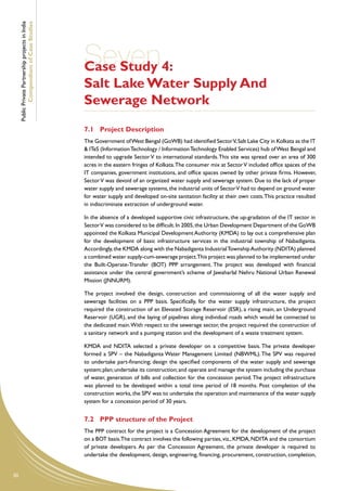 Public Private Partnership projects in India
             Compendium of Case Studies




                                                    Seven4:
                                                    Case Study
                                                    Salt Lake Water Supply And
                                                    Sewerage Network
                                                    7.1	 Project Description
                                                    The Government of West Bengal (GoWB) had identified Sector V, Salt Lake City in Kolkata as the IT
                                                    & ITeS (Information Technology / Information Technology Enabled Services) hub of West Bengal and
                                                    intended to upgrade Sector V to international standards. This site was spread over an area of 300
                                                    acres in the eastern fringes of Kolkata. The consumer mix at Sector V included office spaces of the
                                                    IT companies, government institutions, and office spaces owned by other private firms. However,
                                                    Sector V was devoid of an organized water supply and sewerage system. Due to the lack of proper
                                                    water supply and sewerage systems, the industrial units of Sector V had to depend on ground water
                                                    for water supply and developed on-site sanitation facility at their own costs. This practice resulted
                                                    in indiscriminate extraction of underground water.

                                                    In the absence of a developed supportive civic infrastructure, the up-gradation of the IT sector in
                                                    Sector V was considered to be difficult. In 2005, the Urban Development Department of the GoWB
                                                    appointed the Kolkata Municipal Development Authority (KMDA) to lay out a comprehensive plan
                                                    for the development of basic infrastructure services in the industrial township of Nabadiganta.
                                                    Accordingly, the KMDA along with the Nabadiganta Industrial Township Authority (NDITA) planned
                                                    a combined water supply-cum-sewerage project.This project was planned to be implemented under
                                                    the Built-Operate-Transfer (BOT) PPP arrangement. The project was developed with financial
                                                    assistance under the central government’s scheme of Jawaharlal Nehru National Urban Renewal
                                                    Mission (JNNURM).

                                                    The project involved the design, construction and commissioning of all the water supply and
                                                    sewerage facilities on a PPP basis. Specifically, for the water supply infrastructure, the project
                                                    required the construction of an Elevated Storage Reservoir (ESR), a rising main, an Underground
                                                    Reservoir (UGR), and the laying of pipelines along individual roads which would be connected to
                                                    the dedicated main. With respect to the sewerage sector, the project required the construction of
                                                    a sanitary network and a pumping station and the development of a waste treatment system.

                                                    KMDA and NDITA selected a private developer on a competitive basis. The private developer
                                                    formed a SPV – the Nabadiganta Water Management Limited (NBWML). The SPV was required
                                                    to undertake part-financing; design the specified components of the water supply and sewerage
                                                    system; plan; undertake its construction; and operate and manage the system including the purchase
                                                    of water, generation of bills and collection for the concession period. The project infrastructure
                                                    was planned to be developed within a total time period of 18 months. Post completion of the
                                                    construction works, the SPV was to undertake the operation and maintenance of the water supply
                                                    system for a concession period of 30 years.


                                                    7.2	 PPP structure of the Project
                                                    The PPP contract for the project is a Concession Agreement for the development of the project
                                                    on a BOT basis.The contract involves the following parties, viz., KMDA, NDITA and the consortium
                                                    of private developers. As per the Concession Agreement, the private developer is required to
                                                    undertake the development, design, engineering, financing, procurement, construction, completion,


50
 