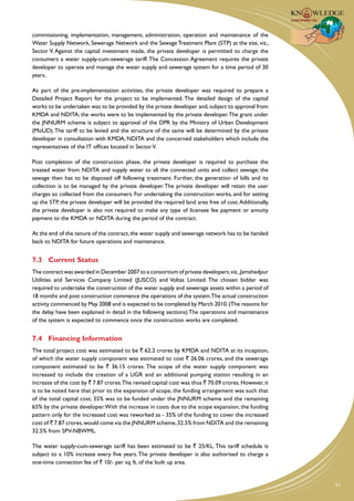 commissioning, implementation, management, administration, operation and maintenance of the
Water Supply Network, Sewerage Network and the Sewage Treatment Plant (STP) at the site, viz.,
Sector V. Against the capital investment made, the private developer is permitted to charge the
consumers a water supply-cum-sewerage tariff. The Concession Agreement requires the private
developer to operate and manage the water supply and sewerage system for a time period of 30
years.

As part of the pre-implementation activities, the private developer was required to prepare a
Detailed Project Report for the project to be implemented. The detailed design of the capital
works to be undertaken was to be provided by the private developer and, subject to approval from
KMDA and NDITA; the works were to be implemented by the private developer. The grant under
the JNNURM scheme is subject to approval of the DPR by the Ministry of Urban Development
(MoUD). The tariff to be levied and the structure of the same will be determined by the private
developer in consultation with KMDA, NDITA and the concerned stakeholders which include the
representatives of the IT offices located in Sector V.

Post completion of the construction phase, the private developer is required to purchase the
treated water from NDITA and supply water to all the connected units and collect sewage; the
sewage then has to be disposed off following treatment. Further, the generation of bills and its
collection is to be managed by the private developer. The private developer will retain the user
charges so collected from the consumers. For undertaking the construction works, and for setting
up the STP, the private developer will be provided the required land area free of cost. Additionally,
the private developer is also not required to make any type of licensee fee payment or annuity
payment to the KMDA or NDITA during the period of the contract.

At the end of the tenure of the contract, the water supply and sewerage network has to be handed
back to NDITA for future operations and maintenance.


7.3	 Current Status
The contract was awarded in December 2007 to a consortium of private developers, viz., Jamshedpur
Utilities and Services Company Limited (JUSCO) and Voltas Limited. The chosen bidder was
required to undertake the construction of the water supply and sewerage assets within a period of
18 months and post construction commence the operations of the system.The actual construction
activity commenced by May 2008 and is expected to be completed by March 2010. (The reasons for
the delay have been explained in detail in the following sections) The operations and maintenance
of the system is expected to commence once the construction works are completed.


7.4	 Financing Information
The total project cost was estimated to be ` 62.2 crores by KMDA and NDITA at its inception,
of which the water supply component was estimated to cost ` 26.06 crores, and the sewerage
component estimated to be ` 36.15 crores. The scope of the water supply component was
increased to include the creation of a UGR and an additional pumping station resulting in an
increase of the cost by ` 7.87 crores.The revised capital cost was thus ` 70.09 crores. However, it
is to be noted here that prior to the expansion of scope, the funding arrangement was such that
of the total capital cost, 35% was to be funded under the JNNURM scheme and the remaining
65% by the private developer. With the increase in costs due to the scope expansion, the funding
pattern only for the increased cost was reworked as - 35% of the funding to cover the increased
cost of ` 7.87 crores, would come via the JNNURM scheme, 32.5% from NDITA and the remaining
32.5% from SPV-NBWML.

The water supply-cum-sewerage tariff has been estimated to be ` 25/KL. This tariff schedule is
subject to a 10% increase every five years. The private developer is also authorised to charge a
one-time connection fee of ` 10/- per sq. ft. of the built up area.


                                                                                                        51
 