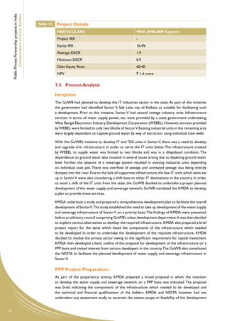 Public Private Partnership projects in India
             Compendium of Case Studies
                                                    Table 11    Project Details
                                                                PARTICULARS                                          With JNNURM Support
                                                                Project IRR                                          -
                                                                Equity IRR                                           16.4%
                                                                Average DSCR                                         1.9
                                                                Minimum DSCR                                         0.9
                                                                Debt Equity Ratio                                    60:40
                                                                NPV                                                  ` 1.4 crore


                                                               7.5	 Process Analysis

                                                               Inception:
                                                               The GoWB had planned to develop the IT industries sector in the state. As part of this initiative,
                                                               the government had identified Sector V, Salt Lake city of Kolkata as suitable for facilitating such
                                                               a development. Prior to this initiative, Sector V had several cottage industry units. Infrastructure
                                                               services in terms of water supply, power, etc. were provided by a state government undertaking,
                                                               West Bengal Electronics Industry Development Corporation (WEBEL). However, services provided
                                                               by WEBEL were limited to only two blocks of Sector V. Existing industrial units in the remaining area
                                                               were largely dependant on captive ground water by way of extraction using individual tube wells.

                                                               With the GoWB’s initiative to develop IT and ITeS units in Sector V, there was a need to develop
                                                               and upgrade civic infrastructure in order to serve the IT units better. The infrastructure created
                                                               by WEBEL to supply water was limited to two blocks and was in a dilapidated condition. The
                                                               dependence on ground water also resulted in several issues arising due to depleting ground water
                                                               level. Further, the absence of a sewerage system resulted in existing industrial units depending
                                                               on individual soak pits. There was overflow of sewage and untreated sewage was being directly
                                                               dumped into the river. Due to the lack of supportive infrastructure, the few IT units which were set
                                                               up in Sector V were also considering a shift base to other IT destinations in the country. In order
                                                               to avoid a shift of the IT units from the state, the GoWB decided to undertake a proper planned
                                                               development of the water supply and sewerage network. GoWB mandated the KMDA to develop
                                                               a plan to provide these services.

                                                               KMDA undertook a study and prepared a comprehensive development plan to facilitate the overall
                                                               development of Sector V. The study established the need to take up development of the water supply
                                                               and sewerage infrastructure of Sector V on a priority basis. The findings of KMDA were presented
                                                               before an advisory council comprising GoWB’s urban development department. It was then decided
                                                               to explore various alternatives to develop the required infrastructure. KMDA also prepared a brief
                                                               project report for the same which listed the components of the infrastructure which needed
                                                               to be developed. In order to undertake the development of the requisite infrastructure, KMDA
                                                               decided to involve the private sector owing to the significant requirement for capital investment.
                                                               KMDA then developed a basic outline of the proposal for development of the infrastructure on a
                                                               PPP basis and invited interest from various developers in the country. The GoWB also constituted
                                                               the NDITA to facilitate the planned development of water supply and sewerage infrastructure in
                                                               Sector V.

                                                               PPP Project Preparation:
                                                               As part of the preparatory activity, KMDA prepared a broad proposal in which the intention
                                                               to develop the water supply and sewerage network on a PPP basis was indicated. The proposal
                                                               was brief, indicating the components of the infrastructure which needed to be developed and
                                                               the technical and financial qualifications of the bidders. KMDA and NDITA however had not
                                                               undertaken any assessment study to ascertain the extent, scope or feasibility of the development


52
 