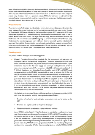 of the infrastructure on a PPP basis. Also, with minimal existing infrastructure on the site, no further
studies were undertaken by KMDA to verify the suitability of the site conditions for development
of the requisite infrastructure. The lack of basic infrastructure on the site resulted in the proposed
project being developed more as a greenfield project. KMDA had estimated on a broad level the
extent of capital investment which would be required for the project and the likely water supply-
cum-sewerage tariff which would have to be levied.

Procurement:
The procurement of a developer to undertake the construction works and operate and maintain the
water supply and sewerage works was carried out as a two-stage bidding process, i.e., the Request
for Qualification (RFQ) stage followed by the Request for Proposal (RFP) stage. At the RFQ stage,
interest was expressed by 17 bidders comprising both domestic and international firms. Of the 17
bidders, 4 were short-listed for the RFP stage. At the RFP stage, the evaluation of the technical and
the financial bids was carried out on a 60:40 weightage i.e. 60 for technical and 40 for financial. Only
the bidders who scored an aggregate score ≥ 60 were declared technically qualified and eligible for
opening of financial bids. Only one bidder was technically qualified having adequate amount of both
construction and operation and maintenance experience. At the end of the procurement process,
the consortium of JUSCO and Voltas Ltd was selected as the successful bidder.


Development:
The project has been developed in the following phases.

        	   Phase I: Post-identification of the developer for the construction and operation and
            maintenance works, and before the signing of the Concession Agreement, the tariff to be
            levied had to be determined. The private developer was required to estimate the capital
            investments required for the water supply and sewerage works planned in order to
            determine an appropriate tariff. The consortium of JUSCO and Voltas estimated a tariff of
            ` 48/KL. In the absence of a detailed analysis or feasibility study, KMDA and NDITA could
            not ascertain if the tariff of ` 48/KL was reasonable. In order to ascertain this, KMDA and
            NDITA entered into several rounds of discussions with a committee of representatives of
            the IT firms which had established their units at Sector V and the private developers. The
            purpose of the discussions was to identify the tariff level acceptable to the IT units. KMDA
            also collected information on the prevailing tariff levels in other parts of the country. On
            the basis of several discussions, the acceptable tariff was identified to be in the range of
            ` 20-25/KL. KMDA further directed the consortium of developers to reduce the existing
            estimate of ` 48/KL to ` 20-25/KL. KMDA directed the private developers to identify
            alternatives to reduce the capital investment.

    	       On the basis of the pruning of design, and further analysis, the developers provided KMDA
            with three alternatives for reducing the original estimate of ` 48/KL:

            •	   Provision of free land for undertaking the construction works and for setting up the
                 STP

            •	   Provision of a  capital subsidy to the private developer

            •	   Design optimisation to reduce the capital investment estimate

    	       As per KMDA’s original plan, 1.44 ha of land was to be provided at a predetermined lease
            rate. However, post several rounds of negotiations, KMDA and NDITA agreed to provide
            the required land free of cost to the private developer for the concession period. Further,
            it was also decided that a capital subsidy would be provided to the project by way of a
            grant under the central government’s JNNURM scheme. For provision of a grant to the
            project under the JNNURM scheme, preparation of a DPR was mandatory. The private
            developer thus prepared a DPR for the proposed project on behalf of KMDA. KMDA


                                                                                                           53
 