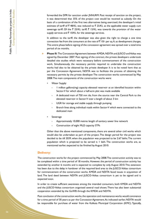 Public Private Partnership projects in India
             Compendium of Case Studies
                                                                forwarded the DPR for sanction under JNNURM. Post receipt of sanction on the project,
                                                                it was determined that 35% of the project cost would be received as subsidy. On the
                                                                basis of a combination of the first two alternatives being exercised, the developer’s initial
                                                                estimate of tariff of ` 48/KL was reduced to ` 25/KL as the applicable water supply cum
                                                                sewerage tariff. Of the ` 25/KL tariff, ` 15/KL was towards the provision of the water
                                                                supply services and ` 10/KL for the sewerage services.
                                                        	       In addition to the tariff, the developer was also given the right to charge a one time
                                                                connection fee from the consumers at the rate of ` 10/- per sq. ft. as development charges.
                                                                This entire phase before signing of the concession agreement was spread over a total time
                                                                period of six months.
                                                            	   Phase II: The Concession Agreement between KMDA, NDITA and JUSCO and Voltas was
                                                                signed by December 2007. Post signing of the contract, the private developers undertook
                                                                detailed site studies which were necessary before commencement of the construction
                                                                work. Simultaneously, the necessary permits required to undertake the construction
                                                                works had also to be obtained by the private developer. It is to be noted here that as
                                                                per the Concession Agreement, NDITA was to facilitate the process of obtaining the
                                                                necessary permits by the private developer. The construction works commenced by May
                                                                2008. The main components of the construction works were:
                                                                •	   Water Supply:
                                                                     -	   1 million gallons(mg) capacity elevated reservoir at an identified location within
                                                                          Sector-V for which about a half-acre plot was made available
                                                                     -	   A dedicated main of 750 mm dia. from the source near the Central Park to the
                                                                          elevated reservoir in Sector-V over a length of about 3 km
                                                                     -	   UGR for storage and stable supply through pumping
                                                                     -	   Branch lines along individual roads within Sector-V which were connected to the
                                                                          dedicated main

                                                                •	   Sewerage
                                                                     -	   Approximately 10,000 metres length of sanitary sewer line network
                                                                     -	   Construction of eight MLD capacity STPs

                                                        	       Other than the above mentioned components, there are several other civil works which
                                                                would also be undertaken as part of the project. The design period for the project was
                                                                decided to be till 2039, when the population was projected to be 2.67 lakhs. The current
                                                                population which is projected to be served is 1 lakh. The construction works are, as
                                                                mentioned earlier, expected to be finished by August 2010.

                                                    Delivery:
                                                    The construction works for the project commenced by May 2008.The construction activity was to
                                                    be completed within a time period of 18 months. However, the period of construction activity has
                                                    extended by another 6 months and is expected to complete by only August 2010. This extension
                                                    has been due to the delay in handover of the required land area to the JUSCO-Voltas consortium
                                                    for commencement of the construction works. KMDA and NDITA faced issues in acquisition of
                                                    land. The land deed between NDITA and JUSCO-Voltas consortium is yet to be signed and is
                                                    expected soon.
                                                    In order to create sufficient awareness among the intended consumers, both KMDA and NDITA
                                                    and the JUSCO-Voltas consortium organised several road shows. There has also been substantial
                                                    cooperation extended by the GoWB through the KMDA and NDITA.
                                                    Post conclusion of the construction works, the operation and maintenance works would commence
                                                    for a time period of 30 years as per the Concession Agreement. As indicated earlier, NDITA would
                                                    be responsible for purchase of water from the Kolkata Municipal Corporation (KMC). Typically,


54
 