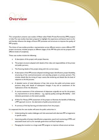 One
Overview



This compendium presents case studies of fifteen select Public-Private-Partnership (PPP) projects
in India. The case studies have been prepared to highlight the experience and lessons learnt so far
and thereby influence the design of future PPP processes and structures to improve the quality of
PPP projects.

The choice of case studies provides a representation across different sectors, covers different PPP
project structures, includes projects at different stages of the PPP life-cycle and has projects with
different levels of complexity.

These case studies include the following:

    a.	 A description of the project with project features;

    b.	 The project structure adopted with details of the roles and responsibilities of the private
        and public partners;

    c.	 The financing details of the project along with the current status

    d.	 A description of the PPP process adopted including project identification, project feasibility,
        structuring of the contract/concession and awarding projects to private partners. This
        includes details like the timing of major events like tendering and details like the level of
        response to the bid process;

    e.	 A detailed matrix of initial allocation of key risks across the public and private sector
        partners, along with details of subsequent changes, if any, and an assessment of the
        implications of the risk allocation;

    f.	   A concise assessment of the achievement of objectives originally set out for the project,
          viz., improvements in service delivery - e.g., capacity, quality, coverage affordability - with
          indicative parameters, to the extent possible;

    g.	 A Value For Money (VFM) assessment of the project to illustrate the benefits of following
        a PPP approach vis-à-vis the alternative of public procurement; and

    h.	 A summary of the key learning and observations from the project.

It is expected that the case studies will assist the public authorities in:

      	   Understanding the needs, challenges and risks associated with alternate PPP arrangements
          in specific sector.

      	   Improving quality of project identification, preparation, award and monitoring of PPPs and
          associated issues such as, for example, governance and fiscal implications.

      	   Managing the transition to a large scale PPP program to improve infrastructure services.




                                                                                                            1
 