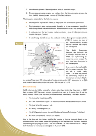 Public Private Partnership projects in India
             Compendium of Case Studies
                                                                   2.	 The treatment process is well integrated in terms of inputs and output.

                                                                   3.	 The complex generates compost and methane from the Bio-methanation process, fuel
                                                                       from the RDF plant and power from the RDF fluff and methane.

                                                               The integration is desirable for the following reasons:

                                                                     	   The integration improves the viability of the project, as it leads to cost optimization.

                                                                     	   The integration is also environmentally desirable, as it uses wastewater. Secondly, it
                                                                         substantially reduces the need for land for landfill and produces very high quality compost.

                                                                     	   It produces green fuel and reduces methane emission – one of India’s commitments
                                                                         towards the Kyoto Protocol

                                                                     	   It is technically desirable to use the produced methane (from green waste) in        a boiler
                                                                                                                               of RDF. It reduces the         cost of
                                                                                                                                 the bio-methanation          process,
                                                    Figure 5                                                                     because separate fuel        engines
                                                                                                                                 are not required.

                                                                                                                                    The       Delhi    Government
                                                                                                                                    identified two locations: one
                                                                                                                                    in Timarpur and the other in
                                                                                                                                    Okhla for implementing the
                                                                                                                                    waster to power concept. The
                                                                                                                                    sites have been demarcated in
                                                                                                                                    the following map:

                                                                                                                                In terms of the financial feasibility
                                                                                                                                of the project, revenues from
                                                                                                                                the sale of carbon credits
                                                                                                                                under CDM have the potential
                                                                                                                                to substantially improve the
                                                                                                                               Internal Rate of Return (IRR) for
                                                               the project. The project IRR without sale of carbon credits under CDM is expected to be 9.6%,
                                                               whereas with sale of carbon credits the project IRR improves to 16.5%.

                                                               Procurement:
                                                               IL&FS undertook the bidding process for selecting a developer to develop the project on BOOT
                                                               basis in August 2007. The project received interest from as many as 35 parties from all over the
                                                               world including Europe, USA, and other parts of Asia. Finally the following 6 bids were received:

                                                                     	   M/s Acciona Services Urbanos SRL

                                                                     	   M/s Delhi International Airport Ltd. in consortium with M/s Selco International Limited

                                                                     	   M/s Jindal Urban Infrastructure Ltd.

                                                                     	   M/s Ramky Enviro Engineers Ltd.

                                                                     	   M/s SMV Agencies in consortium with M/s Jaipuria Advance Technologies Pvt Ltd. and

                                                                     	   M/s Veolia Environmental Services Asia Pvt. Ltd.

                                                               Out of the above six, four bidders qualified for opening of financial proposals. Based on the
                                                               specified criteria of the lowest power tariff quoted, JUIL was selected as the successful bidder for
                                                               implementing the project. JUIL quoted a first year tariff of ` 2.49 and a levelised tariff of ` 2.83 per
                                                               kwh. The Letter of Intent was issued to JUIL on 29 January 2008.


62
 