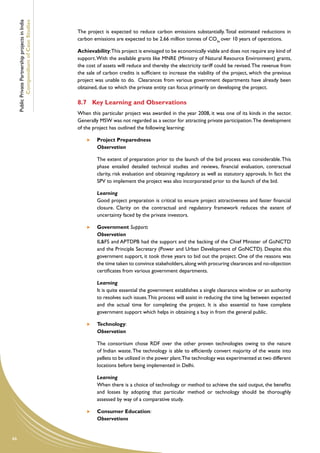 Public Private Partnership projects in India
             Compendium of Case Studies
                                                    The project is expected to reduce carbon emissions substantially. Total estimated reductions in
                                                    carbon emissions are expected to be 2.66 million tonnes of CO2e over 10 years of operations.

                                                    Achievability:This project is envisaged to be economically viable and does not require any kind of
                                                    support. With the available grants like MNRE (Ministry of Natural Resource Environment) grants,
                                                    the cost of assets will reduce and thereby the electricity tariff could be revised. The revenue from
                                                    the sale of carbon credits is sufficient to increase the viability of the project, which the previous
                                                    project was unable to do. Clearances from various government departments have already been
                                                    obtained, due to which the private entity can focus primarily on developing the project.

                                                    8.7	 Key Learning and Observations
                                                    When this particular project was awarded in the year 2008, it was one of its kinds in the sector.
                                                    Generally MSW was not regarded as a sector for attracting private participation. The development
                                                    of the project has outlined the following learning:

                                                            	   Project Preparedness
                                                        	       Observation

                                                        	       The extent of preparation prior to the launch of the bid process was considerable. This
                                                                phase entailed detailed technical studies and reviews, financial evaluation, contractual
                                                                clarity, risk evaluation and obtaining regulatory as well as statutory approvals. In fact the
                                                                SPV to implement the project was also incorporated prior to the launch of the bid.

                                                        	       Learning
                                                        	       Good project preparation is critical to ensure project attractiveness and faster financial
                                                                closure. Clarity on the contractual and regulatory framework reduces the extent of
                                                                uncertainty faced by the private investors.

                                                            	   Government Support:
                                                        	       Observation
                                                        	       IL&FS and APTDPB had the support and the backing of the Chief Minister of GoNCTD
                                                                and the Principle Secretary (Power and Urban Development of GoNCTD). Despite this
                                                                government support, it took three years to bid out the project. One of the reasons was
                                                                the time taken to convince stakeholders, along with procuring clearances and no-objection
                                                                certificates from various government departments.

                                                        	       Learning
                                                        	       It is quite essential the government establishes a single clearance window or an authority
                                                                to resolves such issues. This process will assist in reducing the time lag between expected
                                                                and the actual time for completing the project. It is also essential to have complete
                                                                government support which helps in obtaining a buy in from the general public.

                                                            	   Technology:
                                                        	       Observation

                                                        	       The consortium chose RDF over the other proven technologies owing to the nature
                                                                of Indian waste. The technology is able to efficiently convert majority of the waste into
                                                                pellets to be utilized in the power plant.The technology was experimented at two different
                                                                locations before being implemented in Delhi.

                                                        	       Learning
                                                        	       When there is a choice of technology or method to achieve the said output, the benefits
                                                                and losses by adopting that particular method or technology should be thoroughly
                                                                assessed by way of a comparative study.

                                                            	   Consumer Education:
                                                        	       Observations


66
 