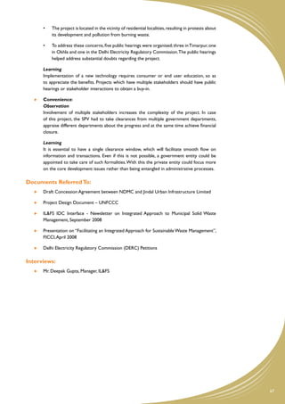 •	   The project is located in the vicinity of residential localities, resulting in protests about
                its development and pollution from burning waste.

           •	   To address these concerns, five public hearings were organised; three in Timarpur, one
                in Okhla and one in the Delhi Electricity Regulatory Commission. The public hearings
                helped address substantial doubts regarding the project.

           Learning
   	       Implementation of a new technology requires consumer or end user education, so as
           to appreciate the benefits. Projects which have multiple stakeholders should have public
           hearings or stakeholder interactions to obtain a buy-in.

       	   Convenience:
   	       Observation
   	       Involvement of multiple stakeholders increases the complexity of the project. In case
           of this project, the SPV had to take clearances from multiple government departments,
           appraise different departments about the progress and at the same time achieve financial
           closure.

   	       Learning
   	       It is essential to have a single clearance window, which will facilitate smooth flow on
           information and transactions. Even if this is not possible, a government entity could be
           appointed to take care of such formalities. With this the private entity could focus more
           on the core development issues rather than being entangled in administrative processes.

Documents Referred To:
       	   Draft Concession Agreement between NDMC and Jindal Urban Infrastructure Limited

       	   Project Design Document – UNFCCC

       	   IL&FS IDC Interface - Newsletter on Integrated Approach to Municipal Solid Waste
           Management, September 2008

       	   Presentation on “Facilitating an Integrated Approach for Sustainable Waste Management”,
           FICCI, April 2008

       	   Delhi Electricity Regulatory Commission (DERC) Petitions

Interviews:
       	   Mr. Deepak Gupta, Manager, IL&FS




                                                                                                                67
 