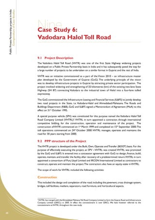 Public Private Partnership projects in India
             Compendium of Case Studies




                                                    Nine 6:
                                                    Case Study
                                                    Vadodara Halol Toll Road


                                                    9.1	 Project Description
                                                    The Vadodara Halol Toll Road (VHTR) was one of the first State Highway widening projects
                                                    developed on a Public Private Partnership basis in India and it has subsequently paved the way for
                                                    a large number of projects to be undertaken on a similar format in Gujarat and the rest of India.

                                                    VHTR was an initiative commissioned as a part of the Vision 2010 – an infrastructure master
                                                    plan developed by the Government of Gujarat (GoG). The underlying principle of the vision
                                                    was to develop infrastructure projects in Gujarat by attracting private sector participation. The
                                                    project involved widening and strengthening of 32 kilometres (km) of the existing two-lane State
                                                    Highway (SH 87) connecting Vadodara to the industrial town of Halol into a four-lane tolled
                                                    expressway.

                                                    The GoG commissioned the Infrastructure Leasing and Financial Services (IL&FS) to jointly develop
                                                    two road projects in the State, i.e. Vadodara-Halol and Ahmedabad-Mahesana. The Roads and
                                                    Buildings Department (R&B), GoG and IL&FS signed a Memorandum of Agreement (MoA) to this
                                                    effect on 31st October 1995.

                                                    A special purpose vehicle (SPV) was constituted for this purpose named the Vadodara Halol Toll
                                                    Road Company Limited (VHTRL)4. VHTRL in turn appointed a contractor, through international
                                                    competitive bidding, for the construction, operation and maintenance of the project. The
                                                    construction of VHTR commenced on 1st March 1999 and completed on 15th September 2000. The
                                                    toll operations commenced on 24th October 2000. VHTRL manages, operates and maintains the
                                                    road for 30 years starting from 2000.

                                                    9.2	 PPP structure of the Project
                                                    The VHTR project is developed under the Built, Own, Operate and Transfer (BOOT) basis. For the
                                                    purpose of effectively executing the project, an SPV – VHTRL was created. VHTRL was promoted
                                                    by the GoG and IL&FS. It entered into a concession agreement with GoG to design, finance, build,
                                                    operate, maintain, and transfer the facility after recovery of a predetermined return.VHTRL in turn
                                                    appointed a consortium of Punj Lloyd Limited and IRCON International Limited as contractors to
                                                    construct, operate and maintain the project. The contractors also have an equity stake in VHTRL.

                                                    The scope of work for VHTRL included the following activities:

                                                    Construction
                                                    This included the design and completion of the road, including the pavement, cross drainage system,
                                                    bridges, toll facilities, medians, separators, road furniture, and horticultural aspects.




                                                    4
                                                      VHTRL has merged with the Ahmedabad Mehsana Toll Road Company Limited to form the Gujarat Road and Infrastructure
                                                    Company Limited (GRICL) in 2005. In effect the concessionaire is now GRICL. We have however referred to the
                                                    concessionaire as VHTRL throughout this case study.


68
 