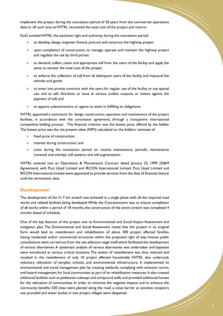 implement the project during the concession period of 30 years from the commercial operations
date or till such time as VHTRL recovered the total cost of the project and returns.

GoG entitled VHTRL the exclusive right and authority, during the concession period:
     	   to develop, design, engineer, finance, procure and construct the highway project

     	   upon completion of construction, to manage, operate and maintain the highway project
         and regulate the use by third parties

     	   to demand, collect, retain and appropriate toll from the users of the facility and apply the
         same to recover the total cost of the project

     	   to enforce the collection of toll from all delinquent users of the facility and impound the
         vehicles and goods

     	   to enter into private contracts with the users for regular use of the facility or any special
         use, and to sell, distribute or issue at various outlets coupons or tokens against the
         payment of toll; and

     	   to appoint subcontractors or agents to assist in fulfilling its obligations.

VHTRL appointed a contractor for design, construction, operation and maintenance of the project
facilities, in accordance with the concession agreement, through a transparent international
competitive bidding process. The financial criterion was the lowest price offered by the bidder.
The lowest price was the net present value (NPV) calculated on the bidders’ estimate of:
     	   fixed price of construction;
     	   interest during construction; and
     	   costs during the concession period on routine maintenance, periodic maintenance
         (renewal and overlay), toll systems, and toll augmentation

VHTRL entered into an Operations & Maintenance Contract dated January 22, 1999 (O&M
Agreement) with Punj Lloyd Limited and IRCON International Limited. Punj Lloyd Limited and
IRCON International Limited were appointed to provide services from the date of financial closure
until the termination date.


Development:
The development of the 31.7 km stretch was achieved in a single phase with all the required road
works and related facilities being developed. While the Concessionaire was to ensure completion
of all works within a period of 18 months, the construction of the entire stretch was completed 4
months ahead of schedule.

One of the key features of this project was its Environmental and Social Impact Assessment and
mitigation plan. The Environmental and Social Assessment noted that the project in its original
form would lead to resettlement and rehabilitation of about 300 project affected families,
having residential and/or commercial structures within the proposed right of way. Intense public
consultations were carried out from the site selection stage itself which facilitated the development
of various alternatives. A systematic analysis of various alternatives was undertaken and bypasses
were introduced at various critical locations. The extent of resettlement was thus reduced and
resulted in the resettlement of only 10 project affected households. VHTRL also undertook
voluntary relocation of temples, schools, and environmental infrastructure. It implemented its
environmental and social management plan by creating wetlands, complying with emission norms,
and hazard management for local communities as part of its rehabilitation measures. It also created
additional facilities such as pedestrian subways and compound walls and provided additional houses
for the relocation of communities. In order to minimise the negative impacts and to enhance the
community benefits 550 trees were planted along the road, a noise barrier at sensitive receptors
was provided and water bodies in two project villages were deepened.


                                                                                                         71
 