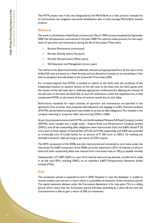 Public Private Partnership projects in India
             Compendium of Case Studies
                                                    The VHTR project was in fact was designated by the World Bank as a 'best practice' example for
                                                    its environment risk mitigation and social rehabilitation plan in India amongst World Bank assisted
                                                    projects.

                                                    Delivery:
                                                    The work on the Vadodara Halol Road commenced in March 1999 and was completed by September
                                                    2000.The toll operations commenced in October 2000.The contract made provision for five major
                                                    items of operation and maintenance during the life of the project. These were:

                                                          	   Routine Maintenance (continuous)
                                                          	   Periodic Overlay (every five years)
                                                          	   Periodic Renewal (every fifteen years)
                                                          	   Toll Operation and Management (once a year)

                                                    The toll has to be determined, levied, collected, retained and appropriated from all the users of the
                                                    facility. Toll rates are based on a fixed formula and are allowed to increase on an annual basis in line
                                                    with an escalation formula linked to the Consumer Price Index (CPI).

                                                    For increases beyond that, VHTRL is entitled to submit to the GoG, with the certificate of the
                                                    Independent Auditor, an upward revision of the toll rates. In the event that the GoG agrees with
                                                    the revision of the toll rates, then it shall pass appropriate notifications for effecting the revision of
                                                    the toll rates. In the event the GoG fails to issue the notifications within the stipulated time, it shall
                                                    compensate VHTRL to the extent of loss of revenue caused due to such delay.

                                                    Performance standards for major activities of operation and maintenance are specified in the
                                                    agreement. Due to lower than projected toll-collections and slippage in traffic, financial condition
                                                    of VHTRL started deteriorating and it was unable to service its debt obligations.This resulted in the
                                                    company resorting to corporate debt restructuring (CDR) in 2004.

                                                    As per the proposed scheme, both VHTRL and the Ahmedabad Mehsana Toll Road Company Limited
                                                    (AMTRL) were merged into a single entity - Gujarat Road and Infrastructure Company Limited
                                                    (GRICL) and all the outstanding debt obligations were restructured. GoG and IL&FS infused ` 30
                                                    crore each as fresh capital in Financial Year (FY) 05 and FY06 respectively and IL&FS also provided
                                                    an irrevocable Line of Credit facility for an amount of ` 100 crore to GRICL for meeting any
                                                    shortfall in funds for debt servicing as per terms of CDR scheme.

                                                    The IDFC component of the DDBs was also restructured and converted to term loans under the
                                                    new entity.The IL&FS component of the DDBs are to be redeemed in 2012-14. Interest on all term
                                                    loans and other outstanding debts was reduced from contracted rates to 10% p.a. payable monthly.

                                                    Subsequently, in FY 2007, IL&FS, as a part of its internal restructuring exercise, transferred its stake
                                                    in all toll road SPVs, including GRICL, to its subsidiary IL&FS Transportation Networks (India)
                                                    Limited (ITNL).

                                                    Exit:
                                                    The concession period is expected to end in 2030. However, in case the developer is unable to
                                                    recover project cost and earn a return, there is a possibility of extension of the concession period.
                                                    The typical extension allowed under the Concession Agreement is for two years. This is a rolling
                                                    period, which means that the Concession period will keep extending by 2 years till the time the
                                                    Concessionaire is able to gain a return of 20% on investment.




72
 