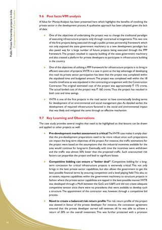 Public Private Partnership projects in India
             Compendium of Case Studies
                                                    9.6	 Post facto VfM analysis
                                                    A Value for Money Analysis has been presented here which highlights the benefits of involving the
                                                    private sector in the development process. A qualitative approach has been adopted, given the lack
                                                    of data:

                                                         	   One of the objectives of undertaking the project was to change the traditional paradigm
                                                             of executing infrastructure projects only through contractual arrangements. This was one
                                                             of the first projects being executed through a public private partnership framework which
                                                             not only exposed the state government machinery to a new development paradigm but
                                                             also paved way for a large number of future projects being executed through the PPP
                                                             framework. The project resulted in capacity building of the state government machinery
                                                             and also created a platform for private developers to participate in infrastructure building
                                                             in the country.

                                                         	   One of the objectives of utilizing a PPP framework for infrastructure projects is to bring in
                                                             efficient execution of projects.VHTR is a case in point as the key advantage of developing
                                                             this road via private sector participation has been that the project was completed within
                                                             the stipulated time and budgeted amount. The project was completed well within the 18
                                                             months timeframe as was stipulated in the contracting arrangement with the Construction
                                                             Contractor. The original estimated cost of the project was approximately ` 175 crores.
                                                             The actual landed cost of the project was ` 160 crores. Thus the project has resulted in
                                                             both cost and time savings.

                                                         	   VHTR is one of the first projects in the road sector to have contractually binding terms
                                                             for development of an environmental and social management plan. As detailed earlier, the
                                                             development of required infrastructure factored in the social and environmental impact
                                                             that was likely and mitigated the same through an effective mechanism.

                                                    9.7	 Key Learning and Observations
                                                    The case study provides several insights that need to be highlighted so that lessons can be drawn
                                                    and applied to other projects as well:

                                                         	   Pre-development market assessment is critical:The VHTR case makes it amply clear
                                                             that the pre-development preparations need to be more robust since such preparations
                                                             can impact the long term objectives of the project. For instance, the traffic estimations for
                                                             the project were based on the assumptions that the industrial incentives available for the
                                                             area would continue for long-term. Eventually, with time the incentives were withdrawn
                                                             and the traffic was almost 50% lower than the projected traffic. Such unaccounted risk
                                                             factors can jeopardize the project and lead to significant losses.

                                                         	   Competitive bidding can ensure a “better deal”: Competitive bidding for a long-
                                                             term concession for critical infrastructure projects is extremely critical. This not only
                                                             brings in the best private sector capabilities, but also allows the government to get the
                                                             best possible financial terms by ensuring competition and a level playing field. This also, to
                                                             an extent, requires capabilities within the government machinery to structure projects in
                                                             fashion where the private sector capabilities are tapped in the best possible manner.VHTR
                                                             was developed through a MoA between the GoG and IL&FS and did not create adequate
                                                             competitive tension since there were no precedents that were available to develop such
                                                             a structure. The appointment of the contractor was, however, through a competitive bid
                                                             process.

                                                         	   Need to create a balanced risk return profile: The risk return profile of the project
                                                             was skewed in favour of the private developer. For instance, the concession agreement
                                                             ensured that the private developer earned toll revenues till he was able to achieve a
                                                             return of 20% on the overall investment. This was further protected with a provision


74
 