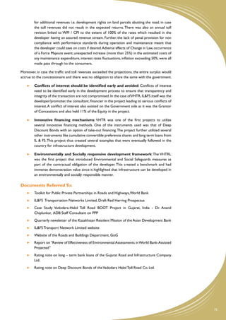 for additional revenues i.e. development rights on land parcels abutting the road, in case
         the toll revenues did not result in the expected returns. There was also an annual toll
         revision linked to WPI / CPI to the extent of 100% of the rates which resulted in the
         developer having an assured revenue stream. Further, the lack of penal provision for non
         compliance with performance standards during operation and maintenance meant that
         the developer could save on costs if desired. Adverse effects of Change in Law, occurrence
         of a Force Majeure event, unexpected increase (more than 25%) in the estimated costs of
         any maintenance expenditure, interest rates fluctuations, inflation exceeding 50%, were all
         made pass through to the consumers.

Moreover, in case the traffic and toll revenues exceeded the projections, the entire surplus would
accrue to the concessionaire and there was no obligation to share the same with the government.

     	   Conflicts of interest should be identified early and avoided: Conflicts of interest
         need to be identified early in the development process to ensure that transparency and
         integrity of the transaction are not compromised. In the case of VHTR, IL&FS itself was the
         developer/promoter, the consultant, financier in the project leading to serious conflicts of
         interest. A conflict of interest also existed on the Government side as it was the Grantor
         of Concessions and also held 11% of the Equity in the project.

     	   Innovative financing mechanisms: VHTR was one of the first projects to utilize
         several innovative financing methods. One of the instruments used was that of Deep
         Discount Bonds with an option of take-out financing. The project further utilized several
         other instruments like cumulative convertible preference shares and long term loans from
         IL & FS. This project thus created several examples that were eventually followed in the
         country for infrastructure development.

     	   Environmentally and Socially responsive development framework: The VHTRL
         was the first project that introduced Environmental and Social Safeguards measures as
         part of the contractual obligation of the developer. This created a benchmark and had
         immense demonstration value since it highlighted that infrastructure can be developed in
         an environmentally and socially responsible manner.

Documents Referred To:
     	   Toolkit for Public Private Partnerships in Roads and Highways, World Bank
     	   IL&FS Transportation Networks Limited, Draft Red Herring Prospectus
     	   Case Study Vadodara-Halol Toll Road BOOT Project in Gujarat, India - Dr. Anand
         Chiplunkar, ADB Staff Consultant on PPP
     	   Quarterly newsletter of the Kazakhstan Resident Mission of the Asian Development Bank
     	   IL&FS Transport Network Limited website
     	   Website of the Roads and Buildings Department, GoG
     	   Report on “Review of Effectiveness of Environmental Assessments in World Bank-Assisted
         Projected”
     	   Rating note on long – term bank loans of the Gujarat Road and Infrastructure Company
         Ltd.
     	   Rating note on Deep Discount Bonds of the Vadodara Halol Toll Road Co. Ltd.




                                                                                                        75
 