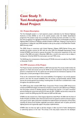 Public Private Partnership projects in India
             Compendium of Case Studies




                                                    Ten 7:
                                                    Case Study
                                                    Tuni Anakapalli Annuity
                                                    Road Project
                                                    10.1	Project Description
                                                    The Tuni Anakapalli project is a road expansion project undertaken by the National Highways
                                                    Authority of India (NHAI) as one of the several projects under the Golden Quadrilateral
                                                    programme. The project’s scope was to strengthen the existing two lanes and widen it to a four
                                                    lane dual carriageway of an aggregate 59 kilometre stretch between Tuni and Anakapalli on National
                                                    Highway (NH) 5 (Chennai to Kolkata) in Andhra Pradesh on PPP basis. Keeping in mind the lack of
                                                    attractiveness in tolling the road, NHAI decided to take up the project on the Build Own Transfer
                                                    (BOT) Annuity model.

                                                    The GMR Group, in consortium with United Engineers Malaysia (UEM) Berhad Group, were
                                                    awarded the project contract. An SPV with the name GMR Tuni Anakapalli Expressways Private
                                                    Limited (GTAEPL) was formed to execute the project. The construction (expansion) of the road
                                                    started in May 2002 and ended in December 2004 after a month’s time overrun due to delays in
                                                    handing over of land by NHAI. The total project cost was ` 295 crores.

                                                    The NHAI pays the concessionaire a fixed annuity of ` 29.48 crores semi annually from May 9, 2005
                                                    to November 9, 2019.

                                                    10.2	PPP structure of the Project
                                                    The Project has been awarded by NHAI on a BOT (Annuity) basis. The annuity model involves the
                                                    payment of a fixed semi-annual sum by the NHAI to the concessionaire during the concession
                                                    period to compensate him for the capital cost and operational and maintenance expenses of the
                                                    project plus a certain percentage of returns thereon.

                                                    If due to the conessionaire’s failure, the actual availability of carriageway in any annuity payment
                                                    period is less than the assured availability then the annuity is proportionately reduced. NHAI
                                                    secures the annuity payment by providing a revolving letter of credit from a schedule bank in India
                                                    throughout the operations period.

                                                    The GMR Group (that included GMR Power Corporation Private Limited, GMR Infrastructure
                                                    Limited and GMR Technologies and Industries Limited), in consortium with UEM Group of Malaysia,
                                                    won the project contract to develop, operate and maintain the road for a 17.5 years concession
                                                    period including the construction period of 2.5 years. An SPV - GTAEPL was formed to execute the
                                                    project in which the GMR group had 74% stake and UEM had 26% stake.

                                                    GTAEPL has also entered into a State Support Agreement dated March 18, 2003 with the State of
                                                    Andhra Pradesh and NHAI, under which the Government has agreed to extend continued support
                                                    and to grant certain rights, authorities to facilitate the implementation and operation of the project,
                                                    including all infrastructural facilities, applicable permissions, dedicated team of police personnel,
                                                    highway patrols and to generally support the project implementation.

                                                    GTAEPL does not have any right to toll, levy charges or allow any kind of other developments
                                                    or advertising options on the road. The annuity is the only project revenue for the developer.


76
 