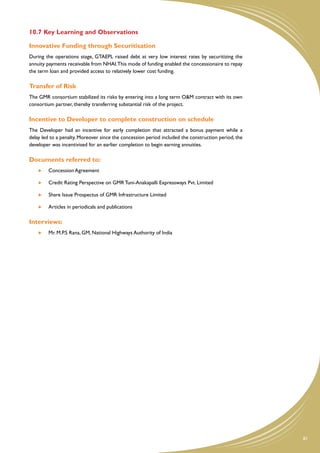 10.7	Key Learning and Observations

Innovative Funding through Securitisation
During the operations stage, GTAEPL raised debt at very low interest rates by securitizing the
annuity payments receivable from NHAI. This mode of funding enabled the concessionaire to repay
the term loan and provided access to relatively lower cost funding.

Transfer of Risk
The GMR consortium stabilized its risks by entering into a long term O&M contract with its own
consortium partner, thereby transferring substantial risk of the project.

Incentive to Developer to complete construction on schedule
The Developer had an incentive for early completion that attracted a bonus payment while a
delay led to a penalty. Moreover since the concession period included the construction period, the
developer was incentivised for an earlier completion to begin earning annuities.

Documents referred to:
     	   Concession Agreement

     	   Credit Rating Perspective on GMR Tuni-Anakapalli Expressways Pvt. Limited

     	   Share Issue Prospectus of GMR Infrastructure Limited

     	   Articles in periodicals and publications

Interviews:
     	   Mr. M.P.S Rana, GM, National Highways Authority of India




                                                                                                     81
 