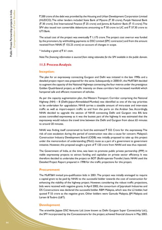 Public Private Partnership projects in India
             Compendium of Case Studies
                                                    ` 200 crore of the debt was provided by the Housing and Urban Development Corporation Limited
                                                    (HUDCO). The other lenders included State Bank of Mysore (` 30 crore), Punjab National Bank
                                                    (` 30 crore), Srei International Finance (` 25 crore) and Jammu & Kashmir Bank (` 15 crore). The
                                                    SPV also issued non convertible debentures amounting to ` 50 crore to LIC and ` 37.30 crore to
                                                    UTI Bank.

                                                    The actual cost of the project was eventually ` 1,175 crore. The project cost overrun was funded
                                                    by the promoters, by withholding payments to DSC Limited (EPC contractor) and from the amount
                                                    received from NHAI (` 155.25 crore) on account of changes in scope.

                                                    * Including a grant of ` 61 crore.

                                                    Note:The financing information is sourced from rating rationales for the SPV available in the public domain.

                                                    11.5	Process Analysis

                                                    Inception:
                                                    The plan for an expressway connecting Gurgaon and Delhi was initiated in the late 1990s and a
                                                    detailed project report was prepared for the same. Subsequently, in 2000-01, the MoRT&H decided
                                                    to augment the capacity of the National Highways connecting the four metros under the prestigious
                                                    Golden Quadrilateral project, as traffic intensity on these corridors had increased manifold which
                                                    hampered safe and efficient movement of vehicles.

                                                    As per the capacity augmentation plan, the Western Transport Corridor comprising the National
                                                    Highway (NH) – 8 (Delhi-Jaipur-Ahmedabad-Mumbai) was identified as one of the top priorities
                                                    to be undertaken for upgradation. NH-8 carries a sizeable amount of intra-state and inter-state
                                                    traffic as well as import-export traffic to and from the ports on the Arabian Sea. Accordingly,
                                                    NHAI decided to upgrade the section of NH-8 connecting Delhi and Gurgaon into 8/6 lane
                                                    access controlled expressway as it was the busiest part of the highway. It was estimated that the
                                                    expressway would reduce the travel time between the Delhi and Gurgaon from about 65 minutes
                                                    to around 20 minutes.

                                                    NHAI was finding itself constrained to fund the estimated ` 555 Crore for the expressway. The
                                                    risk of cost escalation during the period of construction was also a cause for concern. Malaysia’s
                                                    Construction Industry Development Board (CIDB) was initially proposed to take up this project
                                                    under the memorandum of understanding (MoU) route as a part of a government to government
                                                    initiative. However, this proposal sought a grant of ` 120 crore from NHAI and was thus rejected.

                                                    The Government of India, at the time, was keen to promote public private partnership (PPP) in
                                                    viable expressway projects to attract funding and capitalize on private sector efficiency. It was
                                                    therefore decided to undertake the project on BOT (Build-operate-Transfer) basis. NHAI used the
                                                    Detailed Project Report prepared in 1998 for the traffic projections for this project.

                                                    Procurement
                                                    The MoRT&H invited pre-qualification bids in 2001. The project was initially envisaged to require
                                                    a capital grant to be paid by NHAI to the successful bidder towards the cost of construction for
                                                    enhancing the viability of the highway project. However, considering the robust traffic projections,
                                                    bids were received with negative grants. In April 2002, the consortium of Jaiprakash Industries and
                                                    DS Constructions was declared the successful bidder. RBM Malaysia, which was the L2 bidder, had
                                                    quoted ` 55 crore as the negative grant. Other bidders were Gamuda Malaysia, IJM Malaysia and
                                                    Larsen & Toubro (L&T).

                                                    Development	
                                                    The erstwhile Jaypee DSC Ventures Ltd. (now known as Delhi Gurgaon Super Connectivity Ltd.),
                                                    the SPV incorporated by the Concessionaire for the project, achieved financial closure in May 2003.


84
 