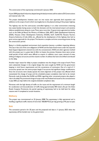 The construction of the expressway commenced in January 2003.

In June 2004, Jaiprakash Industries, despite being the lead promoter, sold its stake to DS Constructions
and retained only 1.2%.

The project development, however, soon ran into issues over approvals, land acquisition and
additions to the scope of work which was largely due to the physical setting of the project highway.

The highway was the first semi-access controlled highway in an urban environment traversing
two states besides having access to both the domestic and the international airport and sensitive
defence establishments along its route.There were more than 15 government agencies/civic bodies
such as the Delhi Jal Board, the Ministry of Defence, GAIL, BPCL, Delhi Development Authority
(DDA), Haryana Urban Development Authority (HUDA), GoH, GoNCTD, Haryana Tourism,
Airports Authority of India (AAI), etc., affected by the development of this highway that had to
grant various approvals for the project.This became a complex and time consuming process during
the construction period.

Being in a thickly populated environment, land acquisition became a problem impacting delivery.
This was in fact one of the core obligations of NHAI and the State Government under the tripartite
State Support Agreement entered into with the concessionaire. NHAI and other agencies involved
with this project put in a great deal of effort to hasten the process. However, there were certain
small parcels of land which were difficult to acquire. In addition, court cases, removal of trees,
shifting of religious structures and the massive number of utilities that had to be shifted contributed
to the delay.

Another major reason for delay in project completion was the change in the scope of work. There
were substantial changes in the original design that were sought by NHAI and the government
keeping in mind future requirements and the convenience of commuters. Out of a total of 11
structures, spread over the entire project length, 9 structures had significant design modifications.
Since the structures were closely spaced, the entire alignment of the project was affected which
necessitated the change of scope and the scheduled project completion date had to be revised.
Demands made by bodies like HUDA and DDA regarding other connected projects also played a
role in the delay.The provisional change of scope order was finalised and issued to the concessionaire
in July 2005 just days before the original scheduled completion date.

Moreover, with the high density of traffic on the route and the requirement of a minimum length
for acceleration and de-acceleration of traffic being approximately 300 meters (As per the Indian
Roads Congress Provisions), the partial opening of expressway had to be held back for safety
reasons even if completed at certain locations.

Delivery
The project was commissioned on 25 January, 2008. The expressway is fully operational and is
handling a significant traffic volume of more than 180,000 PCUs per day, growing at 9% year-on-year.

Exit
The concession period is for 20 years and the projected end date is 11 January 2023 when the
expressway will be handed over to the government.




                                                                                                           85
 