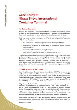 Public Private Partnership projects in India
             Compendium of Case Studies




                                                    Twelve9:
                                                    Case Study
                                                    Nhava Sheva International
                                                    Container Terminal
                                                    12.1	Project Description
                                                    The Nhava Sheva International Container Terminal (NSICT) is India’s first private container terminal
                                                    and one of the most modern container terminals in India. It is promoted by P&O Ports, Australia.
                                                    The terminal is located within the Jawaharlal Nehru Port across from the island of Mumbai.

                                                    The 30 year license for the port was awarded in 1997 on the basis of highest Net Present Value
                                                    (NPV) of royalty offered, for:

                                                             	   the construction of a 600 metre long piled wharf with three approach bridges,
                                                             	   reclamation of 20 hectares for container yards and installation of requisite container
                                                                 handling equipment
                                                             	   construction of office facilities and ancillary buildings and
                                                             	   construction of an electrical sub-station and associated electrical work

                                                    It was the first totally automated container terminal to be developed in India with all its operations,
                                                    right from receiving the vessel bay plans to invoicing, being computerized. The total design capacity
                                                    of the 2-berth container terminal was 7.2 million tonnes per annum in Phase I (i.e. 0.65 million
                                                    Twenty-Foot Equivalent Units (TEU)) and a cumulative 15.6 million tonnes per annum (i.e. 1.3
                                                    million TEU (0.6 million TEU + 0.7 million TEU = 1.3 million TEU)) in Phase II. The port was fully
                                                    operational, with both Phase I & II capacity, by July 2000. It is currently operating at more than 100%
                                                    capacity.

                                                    12.2	PPP structure of the Project
                                                    Nhava Sheva International Container Terminal Private Limited (NSICTPL) was incorporated
                                                    as a Special Purpose Vehicle in 1997, based on the joint venture agreement between M/s P&O
                                                    Australia Ports Pty Limited, M/s Konsortium Perkapalan Berhad and M/s D.B.C Group of companies
                                                    (represented by Trans Impex Private Limited). In March 2006, P&O Ports was taken over by Dubai
                                                    Ports World Limited (DP World), one of the world’s largest container terminal operators, following
                                                    which NSICTPL became the part of the DP World terminal network.

                                                    Obligations of the Parties: The concession agreement was for the development, operation,
                                                    maintenance and management of the container terminal on a Build, Operate and Transfer (BOT)
                                                    basis for a period of 30 years, expiring in 2027. JNPT was responsible for scheduling entry and
                                                    berthing of vessels, pilotage and towage, dredging, navigational safety, supply of electricity, water
                                                    supply to terminals and ships and monitoring air and water pollution. JNPT was to provide the
                                                    licensee with six hectares of additional developed container yard area and make available a fully
                                                    developed railway yard of two hectares for inland container depot operations of the licensee.

                                                    The licensee, in this case NSICTPL, was responsible for developing, managing, operating and
                                                    maintaining the facilities on common user basis. NSICTPL was required to pay royalty to JNPT for

                                                    5
                                                        Assuming 1 TEU = 12 tonnes


90
 