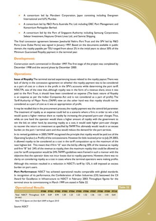 A consortium led by Marubeni Corporation, Japan consisting including Evergreen
           International and ILFS, Mumbai.
       	   A consortium led by P&O Ports Australia Pvt. Ltd. including DBC Port Management and
           Konsortium Perkapalan Berhad.
       	   A consortium led by the Port of Singapore Authority including Samsung Corporation,
           Seletar Investment, Neptune Orient Lines Ltd., and Samrat Shipping.
The final concession agreement between Jawaharlal Nehru Port Trust and the SPV led by P&O
Ports (now Dubai Ports) was signed in January 1997. Based on the documents available in public
domain, the royalty payable per TEU ranged from about 2% in the initial years to about 50% of the
Minimum Guaranteed Royalty payment in the terminal year.

Development:
Construction work commenced in October 1997. The first stage of the project was completed by
December 1998 and the second phase by December 2000.

Operations:
Issue of Royalty:The terminal started experiencing issues related to the royalty payout.There was
lack of clarity in the concession agreement on whether the royalty payment was to be considered
as a part of cost or a share in the profit in the SPV’s accounts while determining the port tariff.
NSICTPL was of the view that, although royalty was in the form of a revenue share, since it was
paid to the Port Trust, it should have been considered an expense (The basic nature of Royalty
is an expense as per the Indian Companies Act and is not considered as a part of profit). The
Tariff Authority of Major Ports (TAMP) view on the other hand was that royalty should not be
considered as a part of cost as it was an appropriation of profit.
It may be recalled that in the procurement process, the royalty payment was the central bid parameter.
The treatment of royalty as an expense could led to a scenario where a firm, in order to win a bid,
would quote a higher revenue share as royalty by increasing the proposed port-user charges. Thus,
while on one hand the operator would share a higher amount of royalty with the government to
win the bid, on other hand, by assuming royalty as a cost, it would seek higher port-user charges
to recover the return on investment as specified by TAMP. This ultimately would result in an excess
burden on the port / terminal users and thus would reduce the demand for the port services.
In its revised guidelines in 2005,TAMP recognised the principle that royalty would be paid out of the
Operating Surplus (i.e. Profit) of the concessionaire. However, for bids received prior to July 29, 2003,
it allowed royalty to be considered as a cost in the tariff computation up to the maximum of the
next highest bid. This meant that if firm “A” won the bid by offering 30% of the revenue as royalty
and firm “B” bid 24% of the revenue as royalty, then the maximum royalty that could be allowed as
cost for tariff computation would be 24%.TAMP’s guidelines were framed in such a manner with the
objective that the operator does not incur losses due to royalty payments. However, there was no
clarity on considering royalty as a cost in cases where the terminal operators were making profits.
Although this revision resulted in a reduction in NSICT’s tariff by 12%, it still imposed an excess
burden on port users.
Port Performance: NSICT has achieved operational results comparable with global standards.
In recognition of its performance, the Confederation of Indian Industries (CII) bestowed the CII
Award for Excellence in Infrastructure to NSICT in February 2003. Throughput figures for the
terminal since its commissioning in March 1999 are stated in Table 22.

 Operational Results                                                                                             Table 22
                                FY00 FY01 FY02 FY03 FY04 FY05 FY06 FY07 FY08 FY09 FY10
 Total NSICT Throughout 0.34            0.69     0.94    1.20   1.23   1.23   1.32   1.36   1.51   1.43   0.64
 (m teu)
 Note: FY10 figures are from April 2009 to August 2010

Source: NSICT

                                                                                                                            93
 