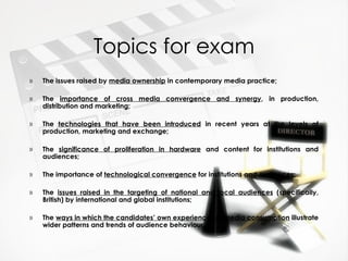 Topics for exam
»   The issues raised by media ownership in contemporary media practice;

»   The importance of cross media convergence and synergy, in production,
    distribution and marketing;

»   The technologies that have been introduced in recent years at the levels of
    production, marketing and exchange;

»   The significance of proliferation in hardware and content for institutions and
    audiences;

»   The importance of technological convergence for institutions and audiences;

»   The issues raised in the targeting of national and local audiences (specifically,
    British) by international and global institutions;

»   The ways in which the candidates’ own experiences of media consumption illustrate
    wider patterns and trends of audience behaviour.
 