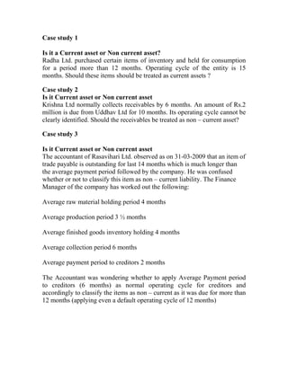 Case study 1

Is it a Current asset or Non current asset?
Radha Ltd. purchased certain items of inventory and held for consumption
for a period more than 12 months. Operating cycle of the entity is 15
months. Should these items should be treated as current assets ?

Case study 2
Is it Current asset or Non current asset
Krishna Ltd normally collects receivables by 6 months. An amount of Rs.2
million is due from Uddhav Ltd for 10 months. Its operating cycle cannot be
clearly identified. Should the receivables be treated as non – current asset?

Case study 3

Is it Current asset or Non current asset
The accountant of Rasavihari Ltd. observed as on 31-03-2009 that an item of
trade payable is outstanding for last 14 months which is much longer than
the average payment period followed by the company. He was confused
whether or not to classify this item as non – current liability. The Finance
Manager of the company has worked out the following:

Average raw material holding period 4 months

Average production period 3 ½ months

Average finished goods inventory holding 4 months

Average collection period 6 months

Average payment period to creditors 2 months

The Accountant was wondering whether to apply Average Payment period
to creditors (6 months) as normal operating cycle for creditors and
accordingly to classify the items as non – current as it was due for more than
12 months (applying even a default operating cycle of 12 months)
 
