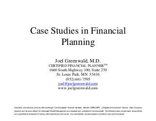 Case Studies in Financial
Planning
Joel Greenwald, M.D.
CERTIFIED FINANCIAL PLANNERTM
1660 South Highway 100, Suite 270
St. Louis Park, MN 55416
(952) 641-7595
joel@joelgreenwald.com
www.joelgreenwald.com
Securities and advisory services offered through Commonwealth Financial Network, Member FINRA/SIPC, a Registered Investment Adviser. Fixed Insurance
products and services offered by Greenwald Wealth Management are separate and unrelated to Commonwealth. The following does not represent actual clients
but a hypothetical composite of various client experiences and issues. Any resemblance to actual people or situations is purely coincidental.
 